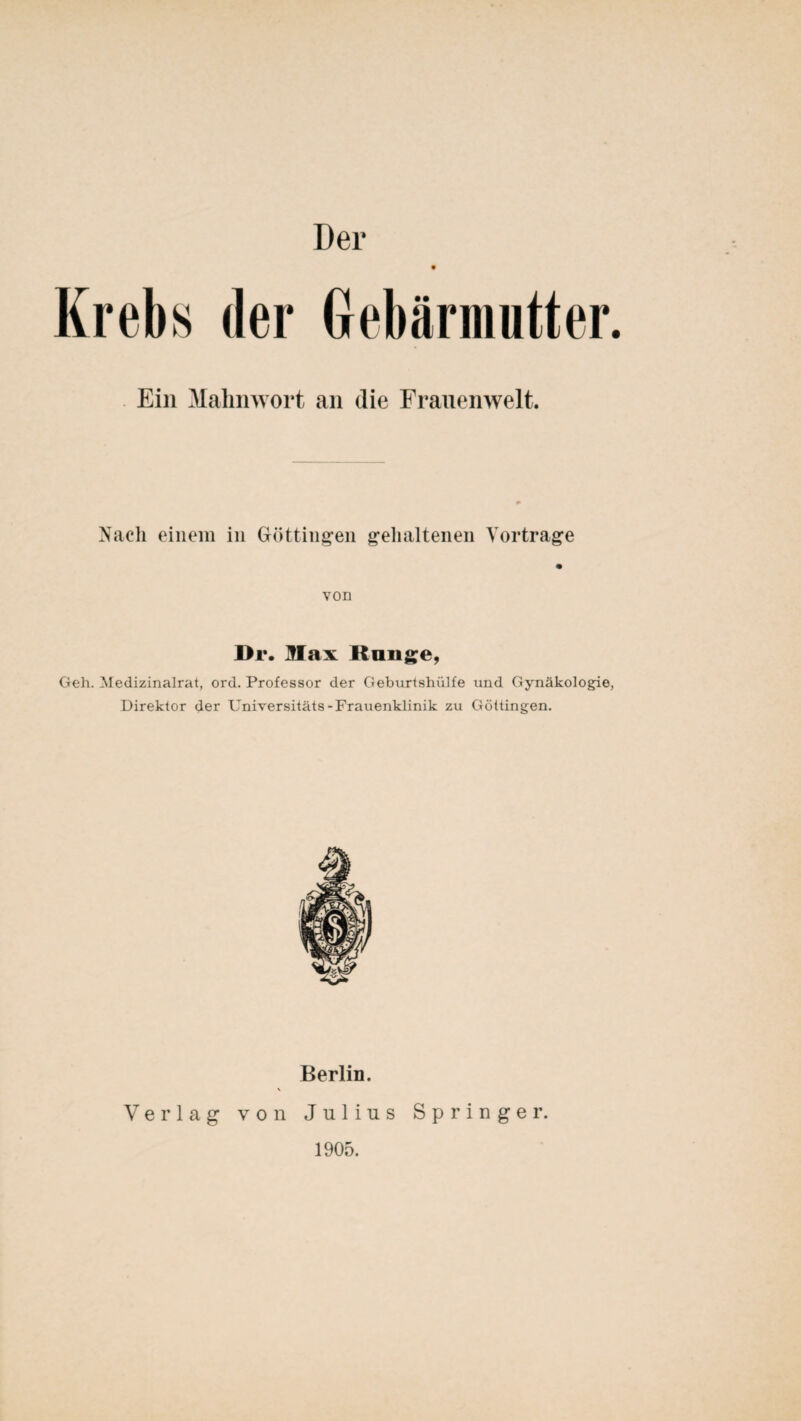 Der 9 Krebs der Gebärmutter. Ein Mahnwort an die Frauenwelt. Nach einem in Göttingeil gehaltenen Vorträge von Dr. Max Hange, Geh. Medizinalrat, ord. Professor der Geburtshülfe und Gynäkologie, Direktor der Universitäts-Frauenklinik zu Göttingen. Berlin. Verlag von Julius Springer. 1905.