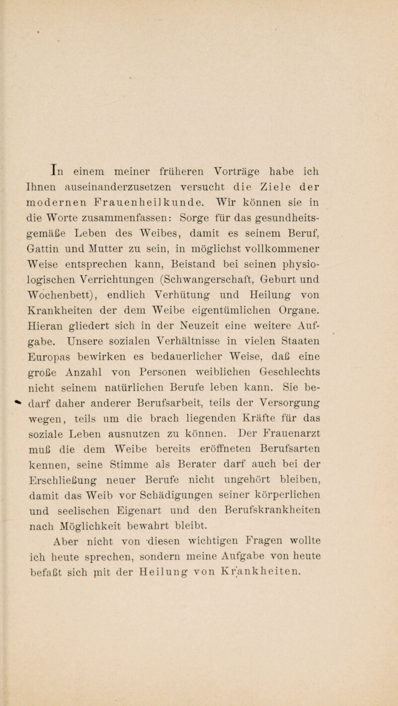 Ihnen auseinanderzusetzen versucht die Ziele der modernen Frauenheilkunde. Wir können sie in die Worte zusammenfassen: Sorge für das gesundheits¬ gemäße Leben des Weibes, damit es seinem Beruf, Gattin und Mutter zu sein, in möglichst vollkommener Weise entsprechen kann, Beistand bei seinen physio¬ logischen Verrichtungen (Schwangerschaft, Geburt und Wochenbett), endlich Verhütung und Heilung von Krankheiten der dem Weibe eigentümlichen Organe. Hieran gliedert sich in der Neuzeit eine weitere Auf¬ gabe. Unsere sozialen Verhältnisse in vielen Staaten Europas bewirken es bedauerlicher Weise, daß eine große Anzahl von Personen weiblichen Geschlechts nicht seinem natürlichen Berufe leben kann. Sie be¬ darf daher anderer Berufsarbeit, teils der Versorgung wegen, teils um die brach liegenden Kräfte für das soziale Leben ausnutzen zu können. Der Frauenarzt muß die dem Weibe bereits eröffneten Berufsarten kennen, seine Stimme als Berater darf auch bei der Erschließung neuer Berufe nicht ungehört bleiben, damit das Weib vor Schädigungen seiner körperlichen und seelischen Eigenart und den Berufskrankheiten nach Möglichkeit bewahrt bleibt. Aber nicht von 'diesen wichtigen Fragen wollte ich heute sprechen, sondern meine Aufgabe von heute befaßt sich pait der Heilung von Krankheiten.