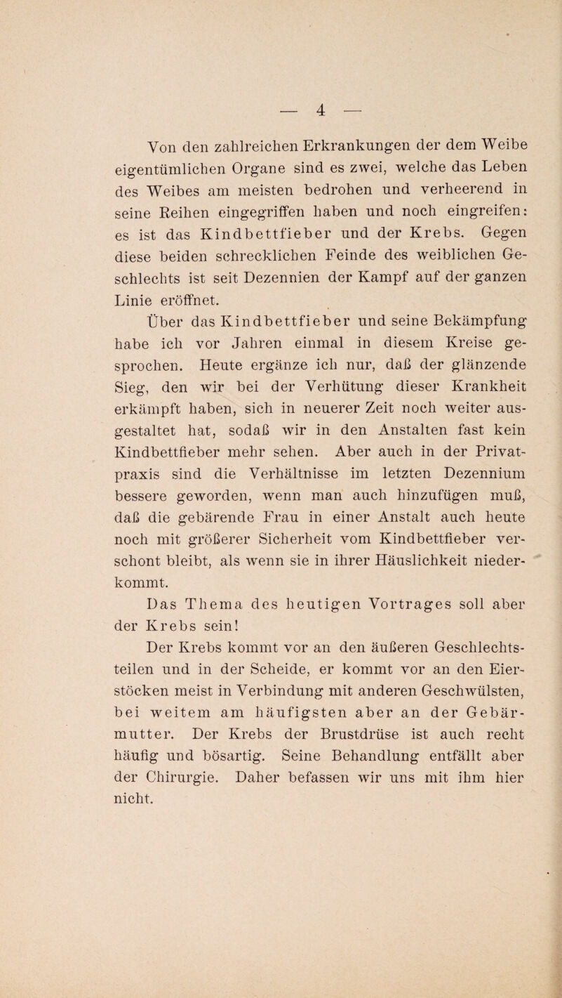 Von den zahlreichen Erkrankungen der dem Weibe eigentümlichen Organe sind es zwei, welche das Leben des Weibes am meisten bedrohen und verheerend in seine Reihen eingegriffen haben und noch eingreifen: es ist das Kindbettfieber und der Krebs. Gegen diese beiden schrecklichen Feinde des weiblichen Ge¬ schlechts ist seit Dezennien der Kampf auf der ganzen Linie eröffnet. Über das Kindbettfieber und seine Bekämpfung habe ich vor Jahren einmal in diesem Kreise ge¬ sprochen. Heute ergänze ich nur, daß der glänzende Sieg, den wir bei der Verhütung dieser Krankheit erkämpft haben, sich in neuerer Zeit noch weiter aus¬ gestaltet hat, sodaß wir in den Anstalten fast kein Kindbettfieber mehr sehen. Aber auch in der Privat¬ praxis sind die Verhältnisse im letzten Dezennium bessere geworden, wenn man auch hinzufügen muß, daß die gebärende Frau in einer Anstalt auch heute noch mit größerer Sicherheit vom Kindbettfieber ver¬ schont bleibt, als wenn sie in ihrer Häuslichkeit nieder¬ kommt. Das Thema des heutigen Vortrages soll aber der Krebs sein! Der Krebs kommt vor an den äußeren Geschlechts¬ teilen und in der Scheide, er kommt vor an den Eier¬ stöcken meist in Verbindung mit anderen Geschwülsten, bei weitem am häufigsten aber an der Gebär¬ mutter. Der Krebs der Brustdrüse ist auch recht häufig und bösartig. Seine Behandlung entfällt aber der Chirurgie. Daher befassen wir uns mit ihm hier nicht.