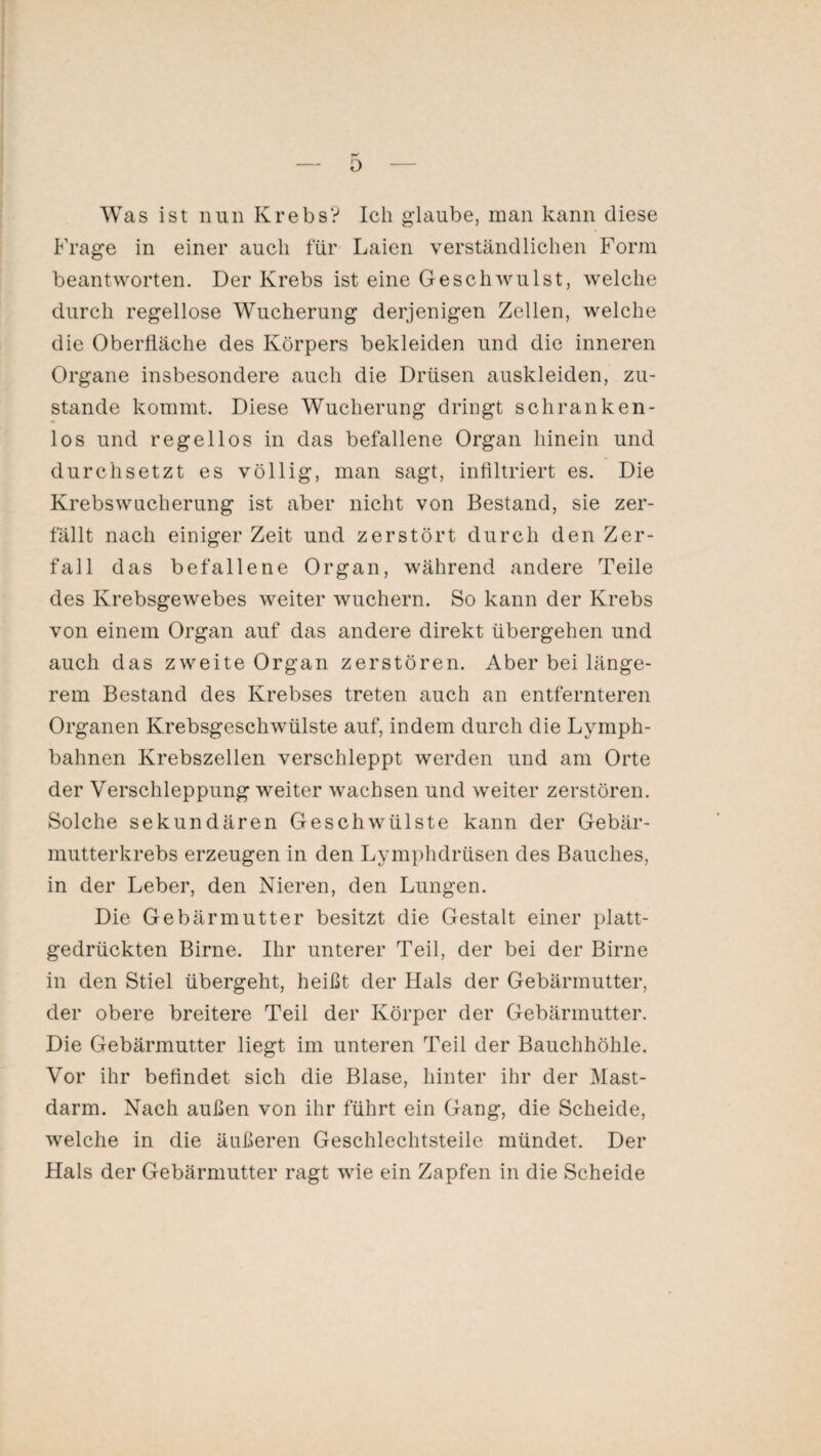 Was ist nun Krebs? Ich glaube, man kann diese Frage in einer auch für Laien verständlichen Form beantworten. Der Krebs ist eine Geschwulst, welche durch regellose Wucherung derjenigen Zellen, welche die Oberfläche des Körpers bekleiden und die inneren Organe insbesondere auch die Drüsen auskleiden, zu¬ stande kommt. Diese Wucherung dringt schranken¬ los und regellos in das befallene Organ hinein und durchsetzt es völlig, man sagt, infiltriert es. Die Krebswacherung ist aber nicht von Bestand, sie zer¬ fällt nach einiger Zeit und zerstört durch den Zer¬ fall das befallene Organ, während andere Teile des Krebsgewebes weiter wuchern. So kann der Krebs von einem Organ auf das andere direkt übergehen und auch das zweite Organ zerstören. Aber bei länge¬ rem Bestand des Krebses treten auch an entfernteren Organen Krebsgeschwülste auf, indem durch die Lymph- bahnen Krebszellen verschleppt werden und am Orte der Verschleppung weiter wachsen und weiter zerstören. Solche sekundären Geschwülste kann der Gebär¬ mutterkrebs erzeugen in den Lymphdrüsen des Bauches, in der Leber, den Nieren, den Lungen. Die Gebärmutter besitzt die Gestalt einer platt¬ gedrückten Birne. Ihr unterer Teil, der bei der Birne in den Stiel übergeht, heißt der Hals der Gebärmutter, der obere breitere Teil der Körper der Gebärmutter. Die Gebärmutter liegt im unteren Teil der Bauchhöhle. Vor ihr befindet sich die Blase, hinter ihr der Mast¬ darm. Nach außen von ihr führt ein Gang, die Scheide, welche in die äußeren Geschlechtsteile mündet. Der Hals der Gebärmutter ragt wie ein Zapfen in die Scheide