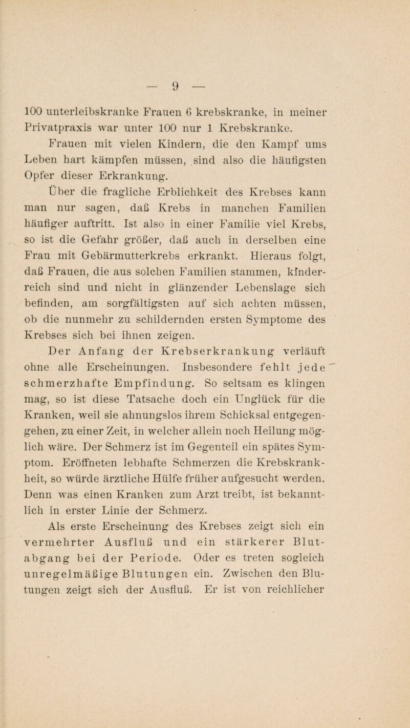 100 unterleibskranke Frauen G krebskranke, in meiner Privatpraxis war unter 100 nur 1 Krebskranke. Frauen mit vielen Kindern, die den Kampf ums Leben hart kämpfen müssen, sind also die häufigsten Opfer dieser Erkrankung. Über die fragliche Erblichkeit des Krebses kann man nur sagen, daß Krebs in manchen Familien häufiger auftritt. Ist also in einer Familie viel Krebs, so ist die Gefahr größer, daß auch in derselben eine Frau mit Gebärmutterkrebs erkrankt. Hieraus folgt, daß Frauen, die aus solchen Familien stammen, kinder¬ reich sind und nicht in glänzender Lebenslage sich befinden, am sorgfältigsten auf sich achten müssen, ob die nunmehr zu schildernden ersten Symptome des Krebses sich bei ihnen zeigen. Der Anfang der Krebserkrankung verläuft ohne alle Erscheinungen. Insbesondere fehlt jede schmerzhafte Empfindung. So seltsam es klingen mag, so ist diese Tatsache doch ein Unglück für die Kranken, weil sie ahnungslos ihrem Schicksal entgegen¬ gehen, zu einer Zeit, in welcher allein noch Heilung mög¬ lich wäre. Der Schmerz ist im Gegenteil ein spätes Sym¬ ptom. Eröffneten lebhafte Schmerzen die Krebskrank¬ heit, so würde ärztliche Hülfe früher aufgesucht werden. Denn was einen Kranken zum Arzt treibt, ist bekannt¬ lich in erster Linie der Schmerz. Als erste Erscheinung des Krebses zeigt sich ein vermehrter Ausfluß und ein stärkerer Blut¬ abgang bei der Periode. Oder es treten sogleich unregelmäßige Blutungen ein. Zwischen den Blu¬ tungen zeigt sich der Ausfluß. Er ist von reichlicher