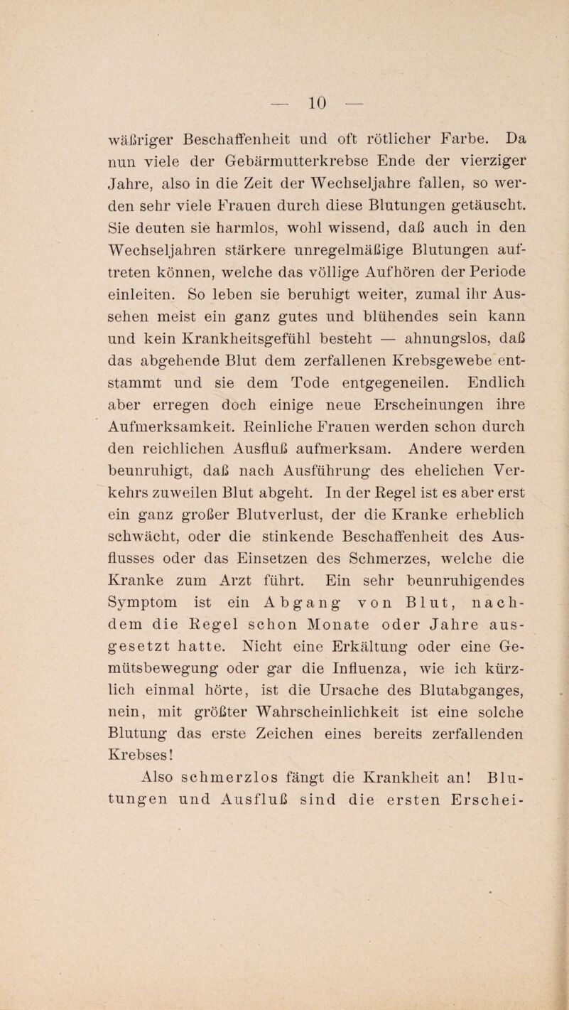 wäßriger Beschaffenheit und oft rötlicher Farbe. Da nun viele der Gebärmutterkrebse Ende der vierziger Jahre, also in die Zeit der Wechseljahre fallen, so wer¬ den sehr viele Frauen durch diese Blutungen getäuscht. Sie deuten sie harmlos, wohl wissend, daß auch in den Wechseljahren stärkere unregelmäßige Blutungen auf- treten können, welche das völlige Aufhören der Periode einleiten. So leben sie beruhigt weiter, zumal ihr Aus¬ sehen meist ein ganz gutes und blühendes sein kann und kein Krankheitsgefühl besteht — ahnungslos, daß das abgehende Blut dem zerfallenen Krebsgewebe ent¬ stammt und sie dem Tode entgegeneilen. Endlich aber erregen doch einige neue Erscheinungen ihre Aufmerksamkeit. Reinliche Frauen werden schon durch den reichlichen Ausfluß aufmerksam. Andere werden beunruhigt, daß nach Ausführung des ehelichen Ver¬ kehrs zuweilen Blut abgeht. In der Regel ist es aber erst ein ganz großer Blutverlust, der die Kranke erheblich schwächt, oder die stinkende Beschaffenheit des Aus¬ flusses oder das Einsetzen des Schmerzes, welche die Kranke zum Arzt führt. Ein sehr beunruhigendes Symptom ist ein Abgang von Blut, nach¬ dem die Regel schon Monate oder Jahre aus¬ gesetzt hatte. Nicht eine Erkältung oder eine Ge¬ mütsbewegung oder gar die Influenza, wie ich kürz¬ lich einmal hörte, ist die Ursache des Blutabganges, nein, mit größter Wahrscheinlichkeit ist eine solche Blutung das erste Zeichen eines bereits zerfallenden Krebses! Also schmerzlos fängt die Krankheit an! Blu¬ tungen und Ausfluß sind die ersten Erschei-