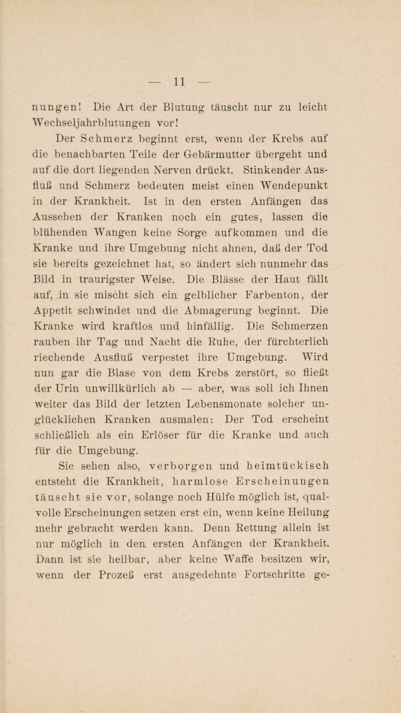 nungen! Die Art der Blutung täuscht nur zu leicht Wechseljahrblutungen vor! Der Schmerz beginnt erst, wenn der Krebs auf die benachbarten Teile der Gebärmutter übergeht und auf die dort liegenden Nerven drückt. Stinkender Aus¬ fluß und Schmerz bedeuten meist einen Wendepunkt in der Krankheit. Ist in den ersten Anfängen das Aussehen der Kranken noch ein gutes, lassen die blühenden Wangen keine Sorge auf kommen und die Kranke und ihre Umgebung nicht ahnen, daß der Tod sie bereits gezeichnet hat, so ändert sich nunmehr das Bild in traurigster Weise. Die Blässe der Haut fällt auf, in sie mischt sich ein gelblicher Farbenton, der Appetit schwindet und die Abmagerung beginnt. Die Kranke wird kraftlos und hinfällig. Die Schmerzen rauben ihr Tag und Nacht die Ruhe, der fürchterlich riechende Ausfluß verpestet ihre Umgebung. Wird nun gar die Blase von dem Krebs zerstört, so fließt der Urin unwillkürlich ab — aber, was soll ich Ihnen weiter das Bild der letzten Lebensmonate solcher un¬ glücklichen Kranken ausmalen: Der Tod erscheint schließlich als ein Erlöser für die Kranke und auch für die Umgebung. Sie sehen also, verborgen und heimtückisch entsteht die Krankheit, harmlose Erscheinungen täuscht sie vor, solange noch Hülfe möglich ist, qual¬ volle Erscheinungen setzen erst ein, wenn keine Heilung mehr gebracht werden kann. Denn Rettung allein ist nur möglich in den ersten Anfängen der Krankheit. Dann ist sie heilbar, aber keine Waffe besitzen wir, wenn der Prozeß erst ausgedehnte Fortschritte ge-