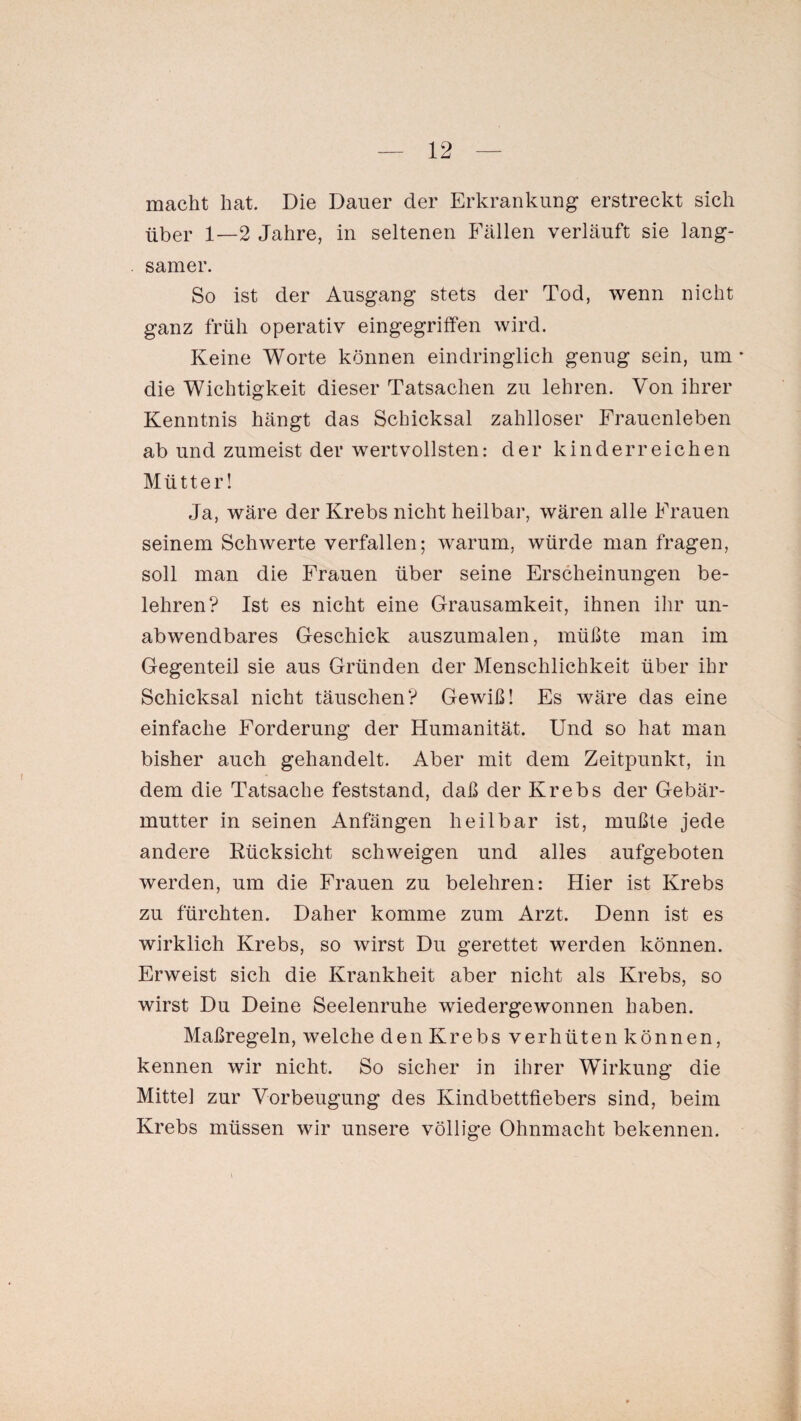 macht hat. Die Dauer cler Erkrankung erstreckt sich über 1—2 Jahre, in seltenen Fällen verläuft sie lang¬ samer. So ist cler Ausgang stets der Tod, wenn nicht ganz früh operativ eingegriffen wird. Keine Worte können eindringlich genug sein, um * die Wichtigkeit dieser Tatsachen zu lehren. Von ihrer Kenntnis hängt das Schicksal zahlloser Frauenleben ab und zumeist der wertvollsten: der kinderreichen Mütter! Ja, wäre der Krebs nicht heilbar, wären alle Frauen seinem Schwerte verfallen; warum, würde man fragen, soll man die Frauen über seine Erscheinungen be¬ lehren? Ist es nicht eine Grausamkeit, ihnen ihr un¬ abwendbares Geschick auszumalen, müßte man im Gegenteil sie aus Gründen der Menschlichkeit über ihr Schicksal nicht täuschen? Gewiß! Es wäre das eine einfache Forderung der Humanität. Und so hat man bisher auch gehandelt. Aber mit dem Zeitpunkt, in dem die Tatsache feststand, daß der Krebs der Gebär¬ mutter in seinen Anfängen heilbar ist, mußte jede andere Rücksicht schweigen und alles aufgeboten werden, um die Frauen zu belehren: Hier ist Krebs zu fürchten. Daher komme zum Arzt. Denn ist es wirklich Krebs, so wirst Du gerettet werden können. Erweist sich die Krankheit aber nicht als Krebs, so wirst Du Deine Seelenruhe wiedergewonnen haben. Maßregeln, welche denKrebs verhüten können, kennen wir nicht. So sicher in ihrer Wirkung die Mitte] zur Vorbeugung des Kindbettfiebers sind, beim Krebs müssen wir unsere völlige Ohnmacht bekennen. i