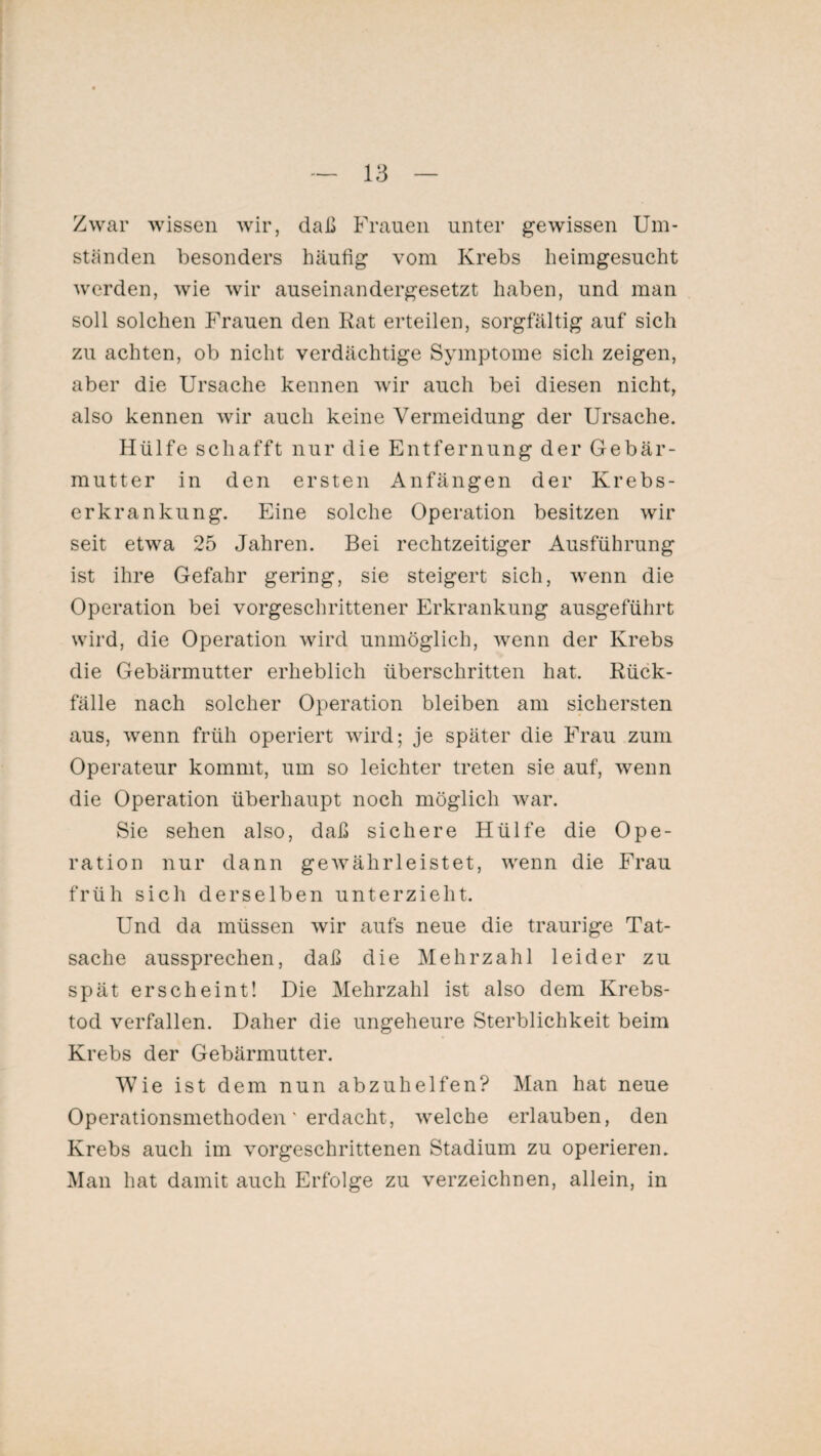 Zwar wissen wir, daß Frauen unter gewissen Um¬ ständen besonders häufig vom Krebs heimgesucht werden, wie wir auseinandergesetzt haben, und man soll solchen Frauen den Rat erteilen, sorgfältig auf sich zu achten, ob nicht verdächtige Symptome sich zeigen, aber die Ursache kennen wir auch bei diesen nicht, also kennen wir auch keine Vermeidung der Ursache. Hülfe schafft nur die Entfernung der Gebär¬ mutter in den ersten Anfängen der Krebs¬ erkrankung. Eine solche Operation besitzen wir seit etwa 25 Jahren. Bei rechtzeitiger Ausführung ist ihre Gefahr gering, sie steigert sich, wenn die Operation bei vorgeschrittener Erkrankung ausgeführt wird, die Operation wird unmöglich, wenn der Krebs die Gebärmutter erheblich überschritten hat. Rück¬ fälle nach solcher Operation bleiben am sichersten aus, wenn früh operiert wird; je später die Frau zum Operateur kommt, um so leichter treten sie auf, wenn die Operation überhaupt noch möglich war. Sie sehen also, daß sichere Hülfe die Ope¬ ration nur dann gewährleistet, wenn die Frau früh sich derselben unterzieht. Und da müssen wir aufs neue die traurige Tat¬ sache aussprechen, daß die Mehrzahl leider zu spät erscheint! Die Mehrzahl ist also dem Krebs¬ tod verfallen. Daher die ungeheure Sterblichkeit beim Krebs der Gebärmutter. Wie ist dem nun abzuhelfen? Man hat neue Operationsmethoden' erdacht, welche erlauben, den Krebs auch im vorgeschrittenen Stadium zu operieren. Man hat damit auch Erfolge zu verzeichnen, allein, in