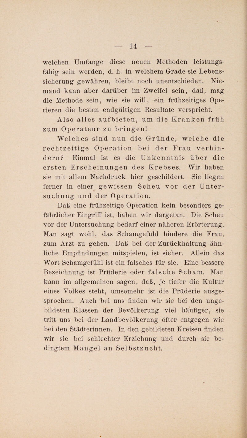 welchen Umfange diese neuen Methoden leistungs¬ fähig sein werden, d. h. in welchem Grade sie Lebens¬ sicherung gewähren, bleibt noch unentschieden. Nie¬ mand kann aber darüber im Zweifel sein, daß, mag die Methode sein, wie sie will, ein frühzeitiges Ope¬ rieren die besten endgültigen Resultate verspricht. Also alles aufbieten, um die Kranken früh zum Operateur zu bringen! Welches sind nun die Gründe, welche die rechtzeitige Operation bei der Frau verhin¬ dern? Einmal ist es die Unkenntnis über die ersten Erscheinungen des Krebses. Wir haben sie mit allem Nachdruck hier geschildert. Sie liegen ferner in einer gewissen Scheu vor der Unter¬ suchung und der Operation. Daß eine frühzeitige Operation kein besonders ge¬ fährlicher Eingriff ist, haben wir dargetan. Die Scheu vor der Untersuchung bedarf einer näheren Erörterung. Man sagt wohl, das Schamgefühl hindere die Frau, zum Arzt zu gehen. Daß bei der Zurückhaltung ähn¬ liche Empfindungen mitspielen, ist sicher. Allein das Wort Schamgefühl ist ein falsches für sie. Eine bessere Bezeichnung ist Prüderie oder falsche Scham. Man kann im allgemeinen sagen, daß, je tiefer die Kultur eines Volkes steht, umsomehr ist die Prüderie ausge¬ sprochen. Auch bei uns finden wir sie bei den unge¬ bildeten Klassen der Bevölkerung viel häufiger, sie tritt uns bei der Landbevölkerung öfter entgegen wie bei den Städterinnen. In den gebildeten Kreisen finden wir sie bei schlechter Erziehung und durch sie be¬ dingtem Mangel an Selbstzucht.