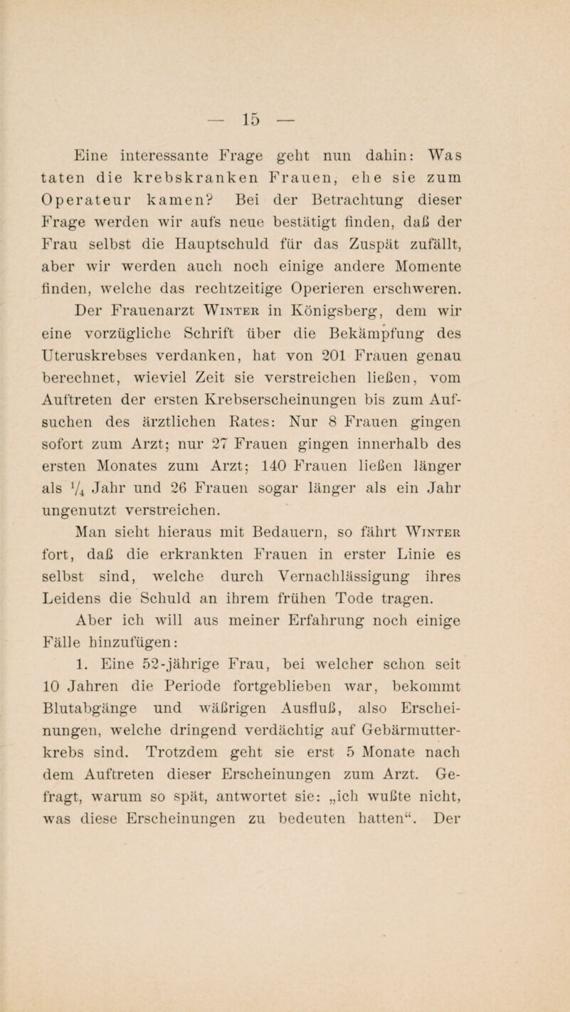 Eine interessante Frage geht nun dahin: Was taten die krebskranken Frauen, ehe sie zum Operateur kamen? Bei der Betrachtung dieser Frage werden wir aufs neue bestätigt finden, daß der Frau selbst die Hauptschuld für das Zuspät zufällt, aber wir werden auch noch einige andere Momente finden, welche das rechtzeitige Operieren erschweren. Der Frauenarzt Winter in Königsberg, dem wir eine vorzügliche Schrift über die Bekämpfung des Uteruskrebses verdanken, hat von 201 Frauen genau berechnet, wieviel Zeit sie verstreichen ließen, vom Auftreten der ersten Krebserscheinungen bis zum Auf¬ suchen des ärztlichen Rates: Nur 8 Frauen gingen sofort zum Arzt; nur 27 Frauen gingen innerhalb des ersten Monates zum Arzt; 140 Frauen ließen länger als V4 Jahr und 26 Frauen sogar länger als ein Jahr ungenutzt verstreichen. Man sieht hieraus mit Bedauern, so fährt Winter fort, daß die erkrankten Frauen in erster Linie es selbst sind, welche durch Vernachlässigung ihres Leidens die Schuld an ihrem frühen Tode tragen. Aber ich will aus meiner Erfahrung noch einige Fälle hinzufügen: 1. Eine 52-jährige Frau, bei welcher schon seit 10 Jahren die Periode fortgeblieben war, bekommt Blutabgänge und wäßrigen Ausfluß, also Erschei¬ nungen, welche dringend verdächtig auf Gebärmutter¬ krebs sind. Trotzdem geht sie erst 5 Monate nach dem Auftreten dieser Erscheinungen zum Arzt. Ge¬ fragt, warum so spät, antwortet sie: „ich wußte nicht, was diese Erscheinungen zu bedeuten hatten“. Der