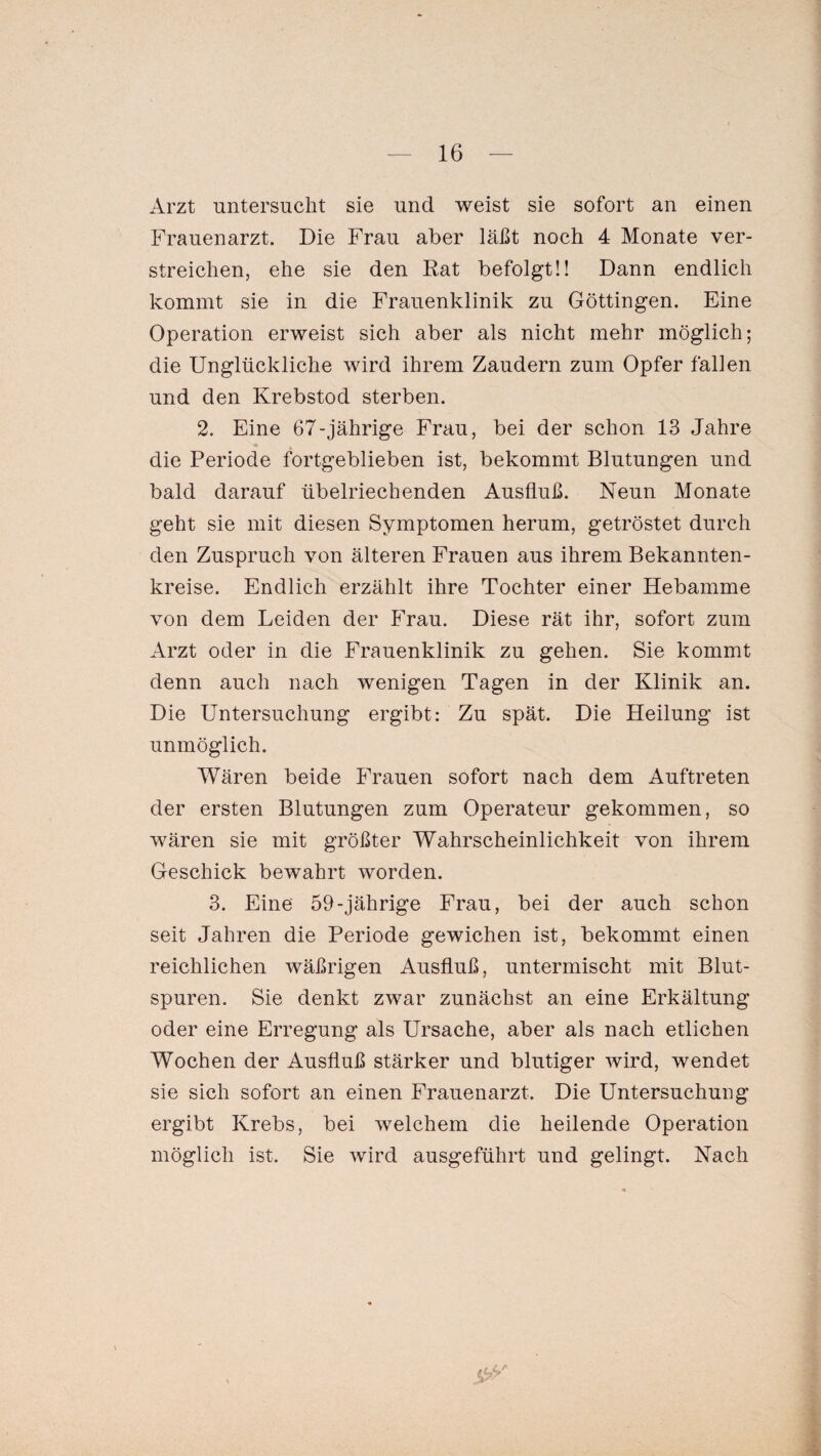 Arzt untersucht sie und weist sie sofort an einen Frauenarzt. Die Frau aber läßt noch 4 Monate ver¬ streichen, ehe sie den Rat befolgt!! Dann endlich kommt sie in die Frauenklinik zu Göttingen. Eine Operation erweist sich aber als nicht mehr möglich; die Unglückliche wird ihrem Zaudern zum Opfer fallen und den Krebstod sterben. 2. Eine 67-jährige Frau, bei der schon 13 Jahre die Periode fortgeblieben ist, bekommt Blutungen und bald darauf übelriechenden Ausfluß. Neun Monate geht sie mit diesen Symptomen herum, getröstet durch den Zuspruch von älteren Frauen aus ihrem Bekannten¬ kreise. Endlich erzählt ihre Tochter einer Hebamme von dem Leiden der Frau. Diese rät ihr, sofort zum Arzt oder in die Frauenklinik zu gehen. Sie kommt denn auch nach wenigen Tagen in der Klinik an. Die Untersuchung ergibt: Zu spät. Die Heilung ist unmöglich. Wären beide Frauen sofort nach dem Auftreten der ersten Blutungen zum Operateur gekommen, so wären sie mit größter Wahrscheinlichkeit von ihrem Geschick bewahrt worden. 3. Eine 59-jährige Frau, bei der auch schon seit Jahren die Periode gewichen ist, bekommt einen reichlichen wäßrigen Ausfluß, untermischt mit Blut¬ spuren. Sie denkt zwar zunächst an eine Erkältung oder eine Erregung als Ursache, aber als nach etlichen Wochen der Ausfluß stärker und blutiger wird, wendet sie sich sofort an einen Frauenarzt. Die Untersuchung ergibt Krebs, bei welchem die heilende Operation möglich ist. Sie wird ausgeführt und gelingt. Nach