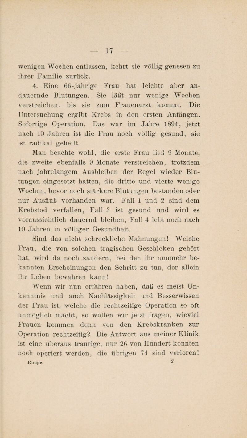 wenigen Wochen entlassen, kehrt sie völlig genesen zn ihrer Familie zurück. 4. Eine 66-jährige Frau hat leichte aber an¬ dauernde Blutungen. Sie läßt nur wenige Wochen verstreichen, bis sie zum Frauenarzt kommt. Die Untersuchung ergibt Krebs in den ersten Anfängen. Sofortige Operation. Das war im Jahre 1894, jetzt nach 10 Jahren ist die Frau noch völlig gesund, sie ist radikal geheilt. Man beachte wohl, die erste Frau ließ 9 Monate, die zweite ebenfalls 9 Monate verstreichen, trotzdem nach jahrelangem Ausbleiben der Regel wieder Blu¬ tungen eingesetzt hatten, die dritte und vierte wenige Wochen, bevor noch stärkere Blutungen bestanden oder nur Ausfluß vorhanden war. Fall 1 und 2 sind dem Krebstod verfallen, Fall 3 ist gesund und wird es voraussichtlich dauernd bleiben, Fall 4 lebt noch nach 10 Jahren in völliger Gesundheit. Sind das nicht schreckliche Mahnungen! Welche Frau, die von solchen tragischen Geschicken gehört hat, wird da noch zaudern, bei den ihr nunmehr be¬ kannten Erscheinungen den Schritt zu tun, der allein ihr Leben bewahren kann! Wenn wir nun erfahren haben, daß es meist Un¬ kenntnis und auch Nachlässigkeit und Besserwissen der Frau ist, welche die rechtzeitige Operation so oft unmöglich macht, so wollen wir jetzt fragen, wieviel Frauen kommen denn von den Krebskranken zur Operation rechtzeitig?. Die Antwort aus meiner Klinik ist eine überaus traurige, nur 26 von Hundert konnten noch operiert werden, die übrigen 74 sind verloren! Range. 2