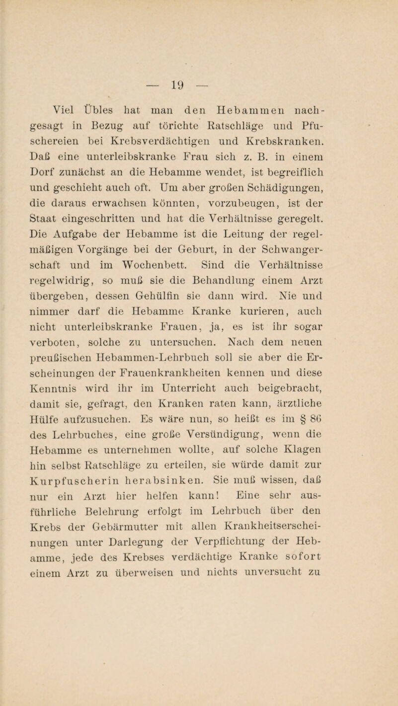 Viel Übles hat man den Hebammen nacli- gesagt in Bezug auf törichte Ratschläge und Pfu¬ schereien bei Krebsverdächtigen und Krebskranken. Daß eine unterleibskranke Frau sich z. B. in einem Dorf zunächst an die Hebamme wendet, ist begreiflich und geschieht auch oft. Um aber großen Schädigungen, die daraus erwachsen könnten, vorzubeugen, ist der Staat eingeschritten und hat die Verhältnisse geregelt. Die Aufgabe der Hebamme ist die Leitung der regel¬ mäßigen Vorgänge bei der Geburt, in der Schwanger¬ schaft und im Wochenbett. Sind die Verhältnisse regelwidrig, so muß sie die Behandlung einem Arzt übergeben, dessen Gehülfin sie dann wird. Nie und nimmer darf die Hebamme Kranke kurieren, auch nicht unterleibskranke Frauen, ja, es ist ihr sogar verboten, solche zu untersuchen. Nach dem neuen preußischen Hebammen-Lehrbuch soll sie aber die Er¬ scheinungen der Frauenkrankheiten kennen und diese Kenntnis wird ihr im Unterricht auch beigebracht, damit sie, gefragt, den Kranken raten kann, ärztliche Hülfe aufzusuchen. Es wäre nun, so heißt es im § 86 des Lehrbuches, eine große Versündigung, wenn die Hebamme es unternehmen wollte, auf solche Klagen hin selbst Ratschläge zu erteilen, sie würde damit zur Kurpfusche rin herabsinken. Sie muß wissen, daß nur ein Arzt hier helfen kann! Eine sehr aus¬ führliche Belehrung erfolgt im Lehrbuch über den Krebs der Gebärmutter mit allen Krankheitserschei¬ nungen unter Darlegung der Verpflichtung der Heb¬ amme, jede des Krebses verdächtige Kranke sofort einem Arzt zu überweisen und nichts unversucht zu