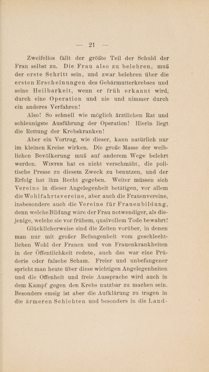 Zweifellos fällt der größte Teil der Schuld der Frau selbst zu. Die Frau also zu belehren, muß der erste Schritt sein, und zwar belehren über die ersten Erscheinungen des Gebärmutterkrebses und seine Heilbarkeit, wenn er früh erkannt wird, durch eine Operation und nie und nimmer durch ein anderes Verfahren! Also! So schnell wie möglich ärztlichen Rat und schleunigste Ausführung der Operation! Hierin liegt die Rettung der Krebskranken! Aber ein Vortrag, wie dieser, kann natürlich nur im kleinen Kreise wirken. Die große Masse der weib¬ lichen Bevölkerung muß auf anderem Wege belehrt werden. Winter hat es nicht verschmäht, die poli¬ tische Presse zu diesem Zweck zu benutzen, und der Erfolg hat ihm Recht gegeben. Weiter müssen sich Vereine in dieser Angelegenheit betätigen, vor allem die Wohl fahr ts vereine, aber auch die Frauen vereine, insbesondere auch die Vereine für Frauenbildung, denn welche Bildung wäre der Frau notwendiger, als die¬ jenige, welche sie vor frühem, qualvollem Tode bewahrt! Glücklicherweise sind die Zeiten vorüber, in denen man nur mit großer Befangenheit vom geschlecht¬ lichen Wohl der Frauen und von Frauenkrankheiten in der Öffentlichkeit redete, auch das war eine Prü¬ derie oder falsche Scham. Freier und unbefangener spricht man heute über diese wichtigen Angelegenheiten und die Offenheit und freie Aussprache wird auch in dem Kampf gegen den Krebs nutzbar zu machen sein. Besonders emsig ist aber die Aufklärung zu tragen in die ärmeren Schichten und besonders in die Land-