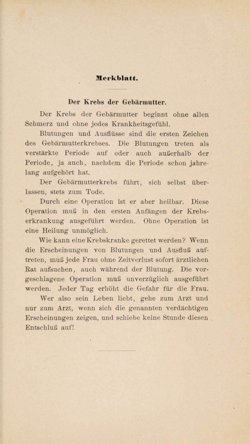 Der Krebs der Gebärmutter. Der Krebs der Gebärmutter beginnt ohne allen Schmerz und ohne jedes Krankheitsgefühl. Blutungen und Ausflüsse sind die ersten Zeichen des Gebärmutterkrebses. Die Blutungen treten als verstärkte Periode auf oder auch außerhalb der Periode, ja auch, nachdem die Periode schon jahre¬ lang aufgehört hat. Der Gebärmutterkrebs führt, sich selbst über¬ lassen, stets zum Tode. Durch eine Operation ist er aber heilbar. Diese Operation muß in den ersten Anfängen der Krebs¬ erkrankung ausgeführt werden. Ohne Operation ist eine Heilung unmöglich. Wie kann eine Krebskranke gerettet werden? Wenn die Erscheinungen von Blutungen und Ausfluß auf- treten, muß jede Frau ohne Zeitverlust sofort ärztlichen Rat aufsuchen, auch während der Blutung. Die vor¬ geschlagene Operation muß unverzüglich ausgeführt werden. Jeder Tag erhöht die Gefahr für die Frau. Wer also sein Leben liebt, gehe zum Arzt und nur zum Arzt, wenn sich die genannten verdächtigen Erscheinungen zeigen, und schiebe keine Stunde diesen
