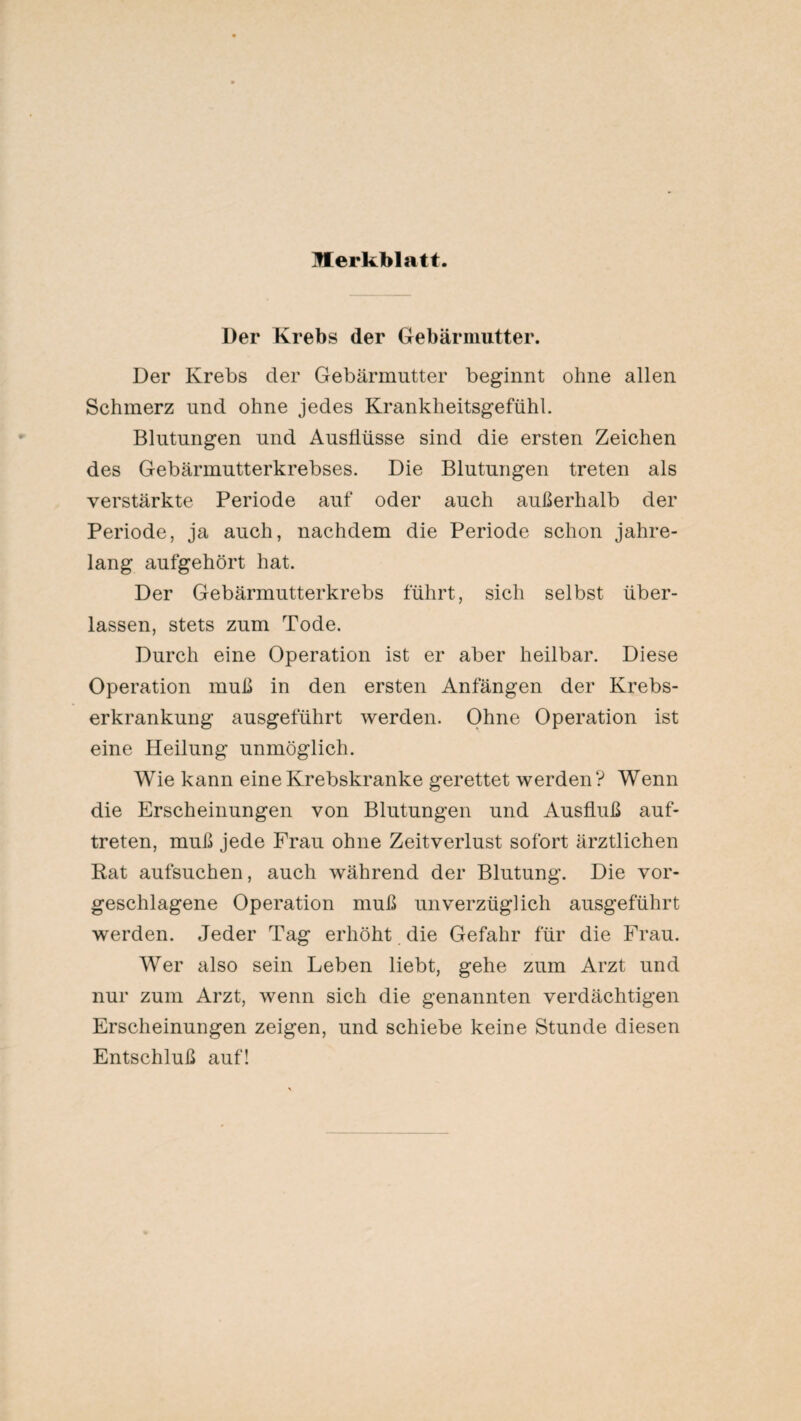 Der Krebs der Gebärmutter. Der Krebs der Gebärmutter beginnt ohne allen Schmerz und ohne jedes Krankheitsgefühl. Blutungen und Ausflüsse sind die ersten Zeichen des Gebärmutterkrebses. Die Blutungen treten als verstärkte Periode auf oder auch außerhalb der Periode, ja auch, nachdem die Periode schon jahre¬ lang aufgehört hat. Der Gebärmutterkrebs führt, sich selbst über¬ lassen, stets zum Tode. Durch eine Operation ist er aber heilbar. Diese Operation muß in den ersten Anfängen der Krebs¬ erkrankung ausgeführt werden. Ohne Operation ist eine Heilung unmöglich. Wie kann eine Krebskranke gerettet werden? Wenn die Erscheinungen von Blutungen und Ausfluß auf- treten, muß jede Frau ohne Zeitverlust sofort ärztlichen Kat aufsuchen, auch während der Blutung. Die vor¬ geschlagene Operation muß unverzüglich ausgeführt werden. Jeder Tag erhöht die Gefahr für die Frau. Wer also sein Leben liebt, gehe zum Arzt und nur zum Arzt, wenn sich die genannten verdächtigen Erscheinungen zeigen, und schiebe keine Stunde diesen