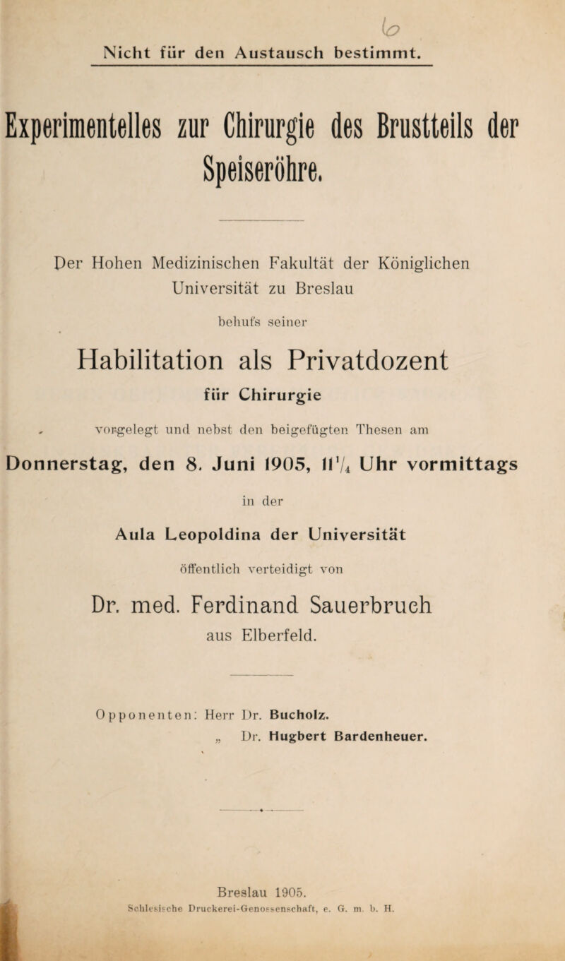 Nicht fiir den Austausch bestimmt. Experimentelles zur Chirurgie des Brustteils der Speiseröhre, Der Hohen Medizinischen Fakultät der Königlichen Universität zu Breslau behufs seiner Habilitation als Privatdozent fiir Chirurgie , vongelegt und nebst den beigefügten Thesen am Donnerstag, den 8. Juni (905, H'U Uhr vormittags in der Aula Leopoldina der Universität öffentlich verteidigt von Dr. med. Ferdinand Sauerbrueh aus Elberfeld. Opponenten: Herr Dr. Bucholz. „ Dr. Hugbert Bardenheuer. Breslau 1905. Schlesische Druckerei-Genossenschaft, e. G. m. b. H.