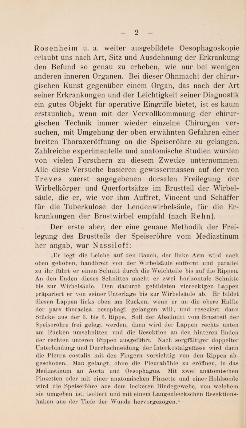 Rosenheim u. a. weiter ausgebildete Oesophagoskopie erlaubt uns nach Art, Sitz und Ausdehnung der Erkrankung den Befund so genau zu erheben, wie nur bei wenigen anderen inneren Organen. Bei dieser Ohnmacht der chirur¬ gischen Kunst gegenüber einem Organ, das nach der Art seiner Erkrankungen und der Leichtigkeit seiner Diagnostik ein gutes Objekt für operative Eingriffe bietet, ist es kaum erstaunlich, wenn mit der Vervollkommnung der chirur¬ gischen Technik immer wieder einzelne Chirurgen ver¬ suchen, mit Umgehung der oben erwähnten Gefahren einer breiten Thoraxeröffnung an die Speiseröhre zu gelangen. Zahlreiche experimentelle und anatomische Studien wurden von vielen Forschern zu diesem Zwecke unternommen. Alle diese Versuche basieren gewissermassen auf der von Treves zuerst angegebenen dorsalen Freilegung der Wirbelkörper und Querfortsätze im Brustteil der Wirbel¬ säule, die er, wie vor ihm Auffret, Vincent und Schäffer für die Tuberkulose der Lendenwirbelsäule, für die Er¬ krankungen der Brustwirbel empfahl (nach Rehn). Der erste aber, der eine genaue Methodik der Frei¬ legung des Brustteils der Speiseröhre vom Mediastinum her angab, war Nassiloff: „Er legt die Leiche auf den Bauch, der linke Arm wird nach oben gehoben, handbreit von der Wirbelsäule entfernt und parallel zu ihr führt er einen Schnitt durch die Weichteile bis auf die Rippen. An den Enden dieses Schnittes macht er zwei horizontale Schnitte bis zur Wirbelsäule. Den dadurch gebildeten viereckigen Lappen präpariert er von seiner Unterlage bis zur Wirbelsäule ab. Er bildet diesen Lappen links oben am Rücken, wenn er an die obere Hälfte der pars thoracica oesophagi gelangen will, und reseziert dann Stücke aus der 3. bis 6. Rippe. Soli der Abschnitt vom Brustteil der Speiseröhre frei gelegt werden, dann wird der Lappen rechts unten am Rücken Umschnitten und die Resektion an den hinteren Enden der rechten unteren Rippen ausgeführt. Nach sorgfältiger doppelter Unterbindung und Durchschneidung der Interkostalgefässe wird dann die Pleura costalis mit den Fingern vorsichtig von den Rippen ab¬ geschoben. Man gelangt, ohne die Pleurahöhle zu eröffnen, in das Mediastinum an Aorta und Oesophagus. Mit zwei anatomischen Pinzetten oder mit einer anatomischen Pinzette und einer Hohlsonde wird die Speiseröhre aus dem lockeren Bindegewebe, von welchem sie umgeben ist, isoliert und mit einem Langenbeckschen Resektions¬ haken aus der Tiefe der Wunde hervorgezogen.“