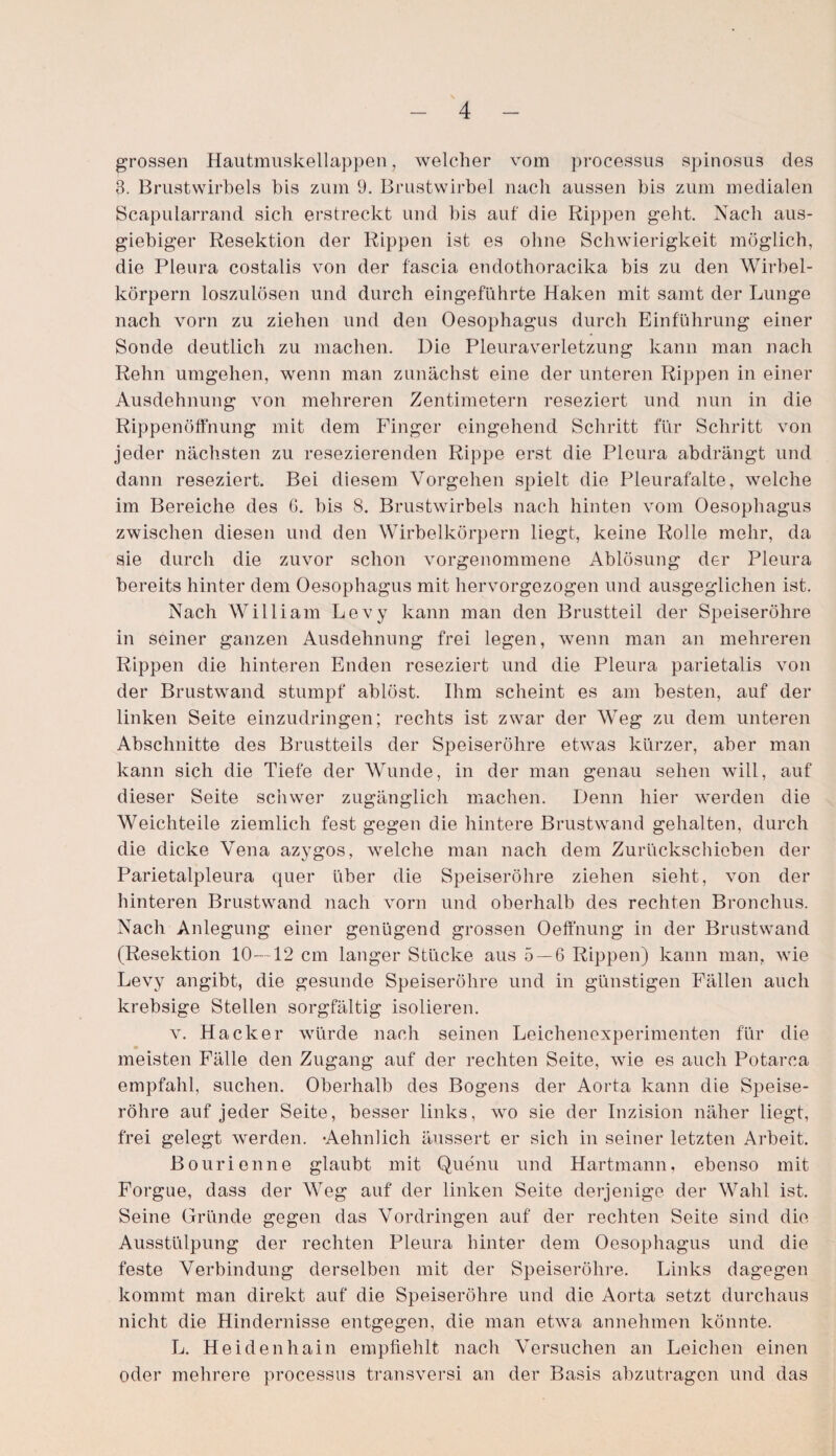 grossen Hautmuskellappen, welcher vom processus spinosus des 3. Brustwirbels bis zum 9. Brustwirbel nach aussen bis zum medialen Scapularrand sich erstreckt und bis auf die Rippen geht. Nach aus¬ giebiger Resektion der Rippen ist es ohne Schwierigkeit möglich, die Pleura costalis von der fascia endothoracika bis zu den Wirbel¬ körpern loszulösen und durch eingeführte Haken mit samt der Lunge nach vorn zu ziehen und den Oesophagus durch Einführung einer Sonde deutlich zu machen. Die Pleuraverletzung kann man nach Rehn umgehen, wenn man zunächst eine der unteren Rippen in einer Ausdehnung von mehreren Zentimetern reseziert und nun in die Rippenöffnung mit dem Finger eingehend Schritt für Schritt von jeder nächsten zu resezierenden Rippe erst die Pleura abdrängt und dann reseziert. Bei diesem Vorgehen spielt die Pleurafalte, welche im Bereiche des G. bis 8. Brustwirbels nach hinten vom Oesophagus zwischen diesen und den Wirbelkörpern liegt, keine Rolle mehr, da sie durch die zuvor schon vorgenommene Ablösung der Pleura bereits hinter dem Oesophagus mit hervorgezogen und ausgeglichen ist. Nach William Levy kann man den Brustteil der Speiseröhre in seiner ganzen Ausdehnung frei legen, wenn man an mehreren Rippen die hinteren Enden reseziert und die Pleura parietalis von der Brustwand stumpf ablöst. Ihm scheint es am besten, auf der linken Seite einzudringen; rechts ist zwar der AVeg zu dem unteren Abschnitte des Brustteils der Speiseröhre etwas kürzer, aber man kann sich die Tiefe der Wunde, in der man genau sehen will, auf dieser Seite schwer zugänglich machen. Denn hier werden die Weichteile ziemlich fest gegen die hintere Brustwand gehalten, durch die dicke Vena azygos, welche man nach dem Zurückschieben der Parietalpleura quer über die Speiseröhre ziehen sieht, von der hinteren Brustwand nach vorn und oberhalb des rechten Bronchus. Nach Anlegung einer genügend grossen Oeffnung in der Brustwand (Resektion 10—12 cm langer Stücke aus 5 — 6 Rippen) kann man, wie Levy angibt, die gesunde Speiseröhre und in günstigen Fällen auch krebsige Stellen sorgfältig isolieren. v. Hacker würde nach seinen Leichenexperimenten für die • _ meisten Fälle den Zugang auf der rechten Seite, wie es auch Potarea empfahl, suchen. Oberhalb des Bogens der Aorta kann die Speise¬ röhre auf jeder Seite, besser links, wo sie der Inzision näher liegt, frei gelegt werden. •Aehnlich äussert er sich in seiner letzten Arbeit. Bourienne glaubt mit Quenu und Hartmann, ebenso mit Forgue, dass der Wreg auf der linken Seite derjenige der Wahl ist. Seine Gründe gegen das Vordringen auf der rechten Seite sind die Ausstülpung der rechten Pleura hinter dein Oesophagus und die feste Verbindung derselben mit der Speiseröhre. Links dagegen kommt man direkt auf die Speiseröhre und die Aorta setzt durchaus nicht die Hindernisse entgegen, die man etwa annehmen könnte. L. Heidenhain empfiehlt nach Versuchen an Leichen einen oder mehrere processus transversi an der Basis abzutragen und das