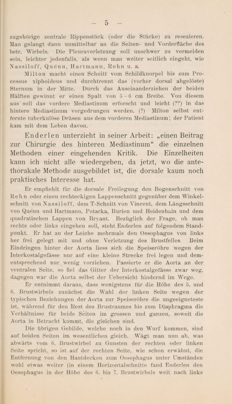 zugehörige zentrale Rippenstück (oder die Stücke) zu resezieren. Man gelangt dann unmittelbar an die Seiten- und Vorderfläche des betr. Wirbels. Die Pleuraverletzung soll unschwer zu vermeiden sein, leichter jedenfalls, als wenn man weiter seitlich eingeht, wie Nassiloff, Quenu, Hartmann, Kehn u. a. Miiton macht einen Schnitt vom Schildknorpel bis zum Pro¬ cessus xiphoideus und durchtrennt das (vorher dorsal abgelöste) Sternum in der Mitte. Durch das Auseinanderziehen der beiden Hälften gewinnt er einen Spalt von 5--6 cm Breite. Von diesem aus soll das vordere Mediastinum erforscht und leicht (??) in das hintere Mediastinum vorgedrungen werden. (?) Milton selbst ent¬ fernte tuberkulöse Drüsen aus dem vorderen Mediastinum; der Patient kam mit dem Leben davon. Enderlen unterzieht in seiner Arbeit: „einen Beitrag zur Chirurgie des hinteren Mediastinum“ die einzelnen Methoden einer eingehenden Kritik. Die Einzelheiten kann ich nicht alle wiedergeben, da jetzt, wo die ante- thorakale Methode ausgebildet ist, die dorsale kaum noch praktisches Interesse hat. Er empfiehlt für die dorsale Freilegung den Bogenschnitt von Reh n oder einen rechteckigen Lappenschnitt gegenüber dem Winkel¬ schnitt von Nassiloff, dem T-Schnitt von Vincent, dem Längsschnitt von Quenu und Hartmann, Potarka, Burien und Heidenhain und dem quadratischen Lappen von Bryant. Bezüglich der Frage, ob man rechts oder links eingehen soll, steht Enderlen auf folgendem Stand¬ punkt. Er hat an der Leiche mehrmals den Oesophagus von links her frei gelegt mit und ohne Verletzung des Brustfelles. Beim Eindringen hinter der Aorta liess sich die Speiseröhre wegen der Interkostalgefässe nur auf eine kleine Strecke frei legen und dem¬ entsprechend nur wenig vorziehen. Passierte er die Aorta an der ventralen Seite, so fiel das Gitter der Interkostalgefässe zwar weg, dagegen war die Aorta selbst der Febersicht hindernd im Wege. Er entnimmt daraus, dass wenigstens für die Höhe des 5. und 6. Brustwirbels zunächst die Wahl der linken Seite wegen der typischen Beziehungen der Aorta zur Speiseröhre die ungeeigneteste ist, während für den Rest des Brustraumes bis zum Diaphragma die Verhältnisse für beide Seiten im grossen und ganzen, soweit die Aorta in Betracht kommt, die gleichen sind. Die übrigen Gebilde, welche noch in den Wurf kommen, sind auf beiden Seiten im wesentlichen gleich. Wägt man nun ab, was abwärts vom 6. Brustwirbel zu Gunsten der rechten oder linken Seite spricht, so ist auf der rechten Seite, wie schon erwähnt, die Entfernung von den Hautdecken zum Oesophagus unter Umständen wohl etwas weiter (in einem Horizontalschnitte fand Enderlen den Oesophagus in der Höhe des 6. bis 7. Brustwirbels weit nach links