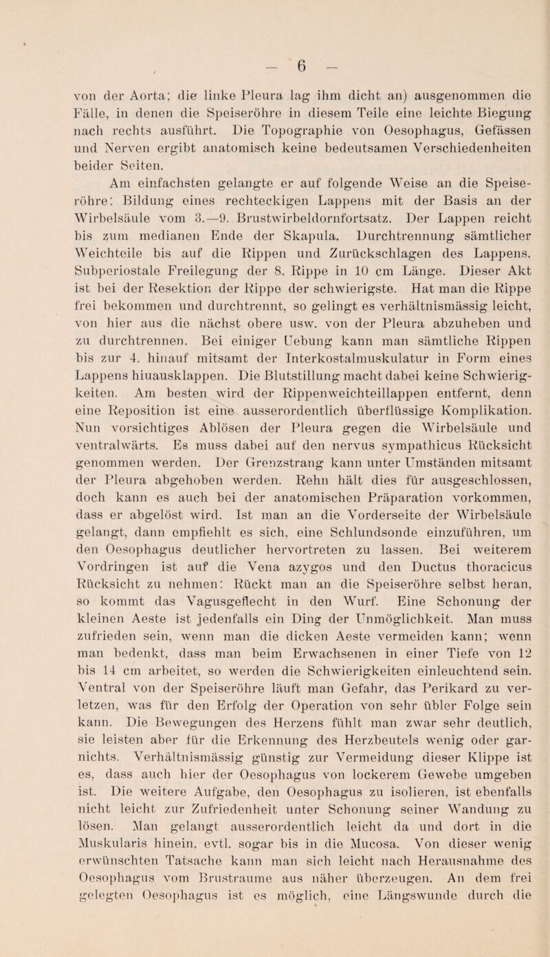 von der Aorta; die linke Pleura lag ihm dicht an) ausgenommen die Fälle, in denen die Speiseröhre in diesem Teile eine leichte Biegung nach rechts ausführt. Die Topographie von Oesophagus, Gefässen und Nerven ergibt anatomisch keine bedeutsamen Verschiedenheiten beider Seiten. Am einfachsten gelangte er auf folgende Weise an die Speise¬ röhre: Bildung eines rechteckigen Lappens mit der Basis an der Wirbelsäule vom 3.—9. Brustwirbeldornfortsatz. Der Lappen reicht bis zum medianen Ende der Skapula. Durchtrennung sämtlicher Weichteile bis auf die Rippen und Zurückschlagen des Lappens. Subperiostale Freilegung der 8. Rippe in 10 cm Länge. Dieser Akt ist bei der Resektion der Rippe der schwierigste. Hat man die Rippe frei bekommen und durchtrennt, so gelingt es verhältnismässig leicht, von hier aus die nächst obere usw. von der Pleura abzuheben und zu durchtrennen. Bei einiger Uebung kann man sämtliche Rippen bis zur 4. hinauf mitsamt der Interkostalmuskulatur in Form eines Lappens hiuausklappen. Die Blutstillung macht dabei keine Schwierig¬ keiten. Am besten wird der Rippen weich teillappen entfernt, denn eine Reposition ist eine ausserordentlich überflüssige Komplikation. Nun vorsichtiges Ablösen der Pleura gegen die Wirbelsäule und ventralwärts. Es muss dabei auf den nervus sympathicus Rücksicht genommen werden. Der Grenzstrang kann unter Umständen mitsamt der Pleura abgehoben werden. Rehn hält dies für ausgeschlossen, doch kann es auch bei der anatomischen Präparation Vorkommen, dass er abgelöst wird. Ist man an die Vorderseite der Wirbelsäule gelangt, dann empfiehlt es sich, eine Schlundsonde einzuführen, um den Oesophagus deutlicher hervortreten zu lassen. Bei weiterem Vordringen ist auf die Vena azygos und den Ductus thoracicus Rücksicht zu nehmen: Rückt man an die Speiseröhre selbst heran, so kommt das Vagusgeflecht in den Wurf. Eine Schonung der kleinen Aeste ist jedenfalls ein Ding der Unmöglichkeit. Man muss zufrieden sein, wenn man die dicken Aeste vermeiden kann; wenn man bedenkt, dass man beim Erwachsenen in einer Tiefe von 12 bis 14 cm arbeitet, so werden die Schwierigkeiten einleuchtend sein. Ventral von der Speiseröhre läuft man Gefahr, das Perikard zu ver¬ letzen, was für den Erfolg der Operation von sehr übler Folge sein kann. Die Bewegungen des Herzens fühlt man zwar sehr deutlich, sie leisten aber für die Erkennung des Herzbeutels wenig oder gar- nichts. Verhältnismässig günstig zur Vermeidung dieser Klippe ist es, dass auch hier der Oesophagus von lockerem Gewebe umgeben ist. Die weitere Aufgabe, den Oesophagus zu isolieren, ist ebenfalls nicht leicht zur Zufriedenheit unter Schonung seiner Wandung zu lösen. Man gelangt ausserordentlich leicht da und dort in die Muskularis hinein, evtl, sogar bis in die Mucosa. Von dieser wenig erwünschten Tatsache kann man sich leicht nach Herausnahme des Oesophagus vom Brustraume aus näher überzeugen. An dem frei gelegten Oesophagus ist es möglich, eine Längswunde durch die