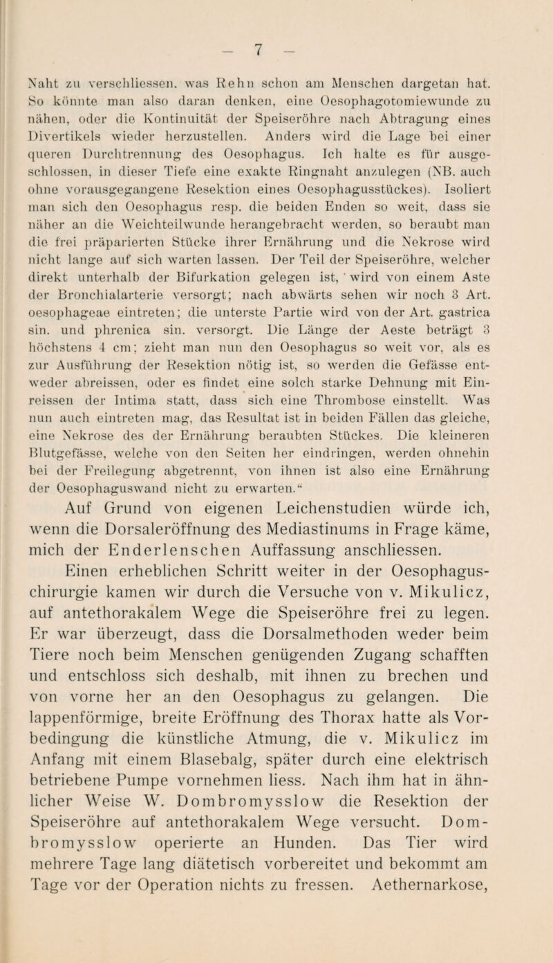 Naht zu verschliessen. was Reim sclion am Menschen dargetan hat. iSo könnte man also daran denken, eine Oesophagotomiewunde zu nähen, oder die Kontinuität der Speiseröhre nach Abtragung eines Divertikels wieder herzustellen. Anders wird die Lage hei einer queren Durchtrennung des Oesophagus. Ich halte es für ausge¬ schlossen, in dieser Tiefe eine exakte Ringnaht anzulegen (NB. auch ohne vorausgegangene Resektion eines Oesophagusstückes). Isoliert man sich den Oesophagus resp. die beiden Enden so weit, dass sie näher an die Weichteilwunde herangebracht werden, so beraubt man die frei präparierten Stücke ihrer Ernährung und die Nekrose wird nicht lange auf sich warten lassen. Der Teil der Speiseröhre, welcher direkt unterhalb der Bifurkation gelegen ist, ' wird von einem Aste der Bronchialarterie versorgt; nach abwärts sehen wir noch 3 Art. oesophageae eintreten; die unterste Partie wird von der Art. gastrica sin. und phrenica sin. versorgt. Die Länge der Aeste beträgt 3 höchstens 4 cm; zieht man nun den Oesophagus so weit vor, als es zur Ausführung der Resektion nötig ist, so werden die Gefässe ent¬ weder abreissen, oder es findet eine solch starke Dehnung mit Ein- reissen der Intima statt, dass sich eine Thrombose einstellt. Was nun auch eintreten mag, das Resultat ist in beiden Fällen das gleiche, eine Nekrose des der Ernährung beraubten Stückes. Die kleineren Blutgefässe, welche von den Seiten her eindringen, werden ohnehin bei der Freilegung abgetrennt, von ihnen ist also eine Ernährung der Oesophaguswand nicht zu erwarten.“ Auf Grund von eigenen Leichenstudien würde ich, wenn die Dorsaleröffnung des Mediastinums in Frage käme, mich der Enderlenschen Auffassung anschliessen. Einen erheblichen Schritt weiter in der Oesophagus- chirurgie kamen wir durch die Versuche von v. Mikulicz, auf antethorakalem Wege die Speiseröhre frei zu legen. Er war überzeugt, dass die Dorsalmethoden weder beim Tiere noch beim Menschen genügenden Zugang schafften und entschloss sich deshalb, mit ihnen zu brechen und von vorne her an den Oesophagus zu gelangen. Die lappenförmige, breite Eröffnung des Thorax hatte als Vor¬ bedingung die künstliche Atmung, die v. Mikulicz im Anfang mit einem Blasebalg, später durch eine elektrisch betriebene Pumpe vornehmen liess. Nach ihm hat in ähn¬ licher Weise W. Dombromysslow die Resektion der Speiseröhre auf antethorakalem Wege versucht. Dom- bromysslow operierte an Hunden. Das Tier wird mehrere Tage lang diätetisch vorbereitet und bekommt am Tage vor der Operation nichts zu fressen. Aethernarkose,