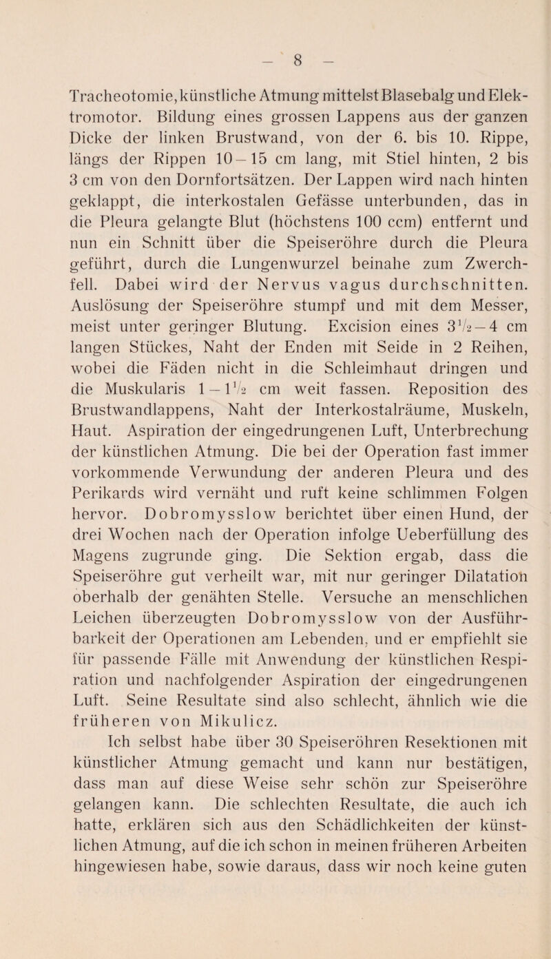 Tracheotomie, künstliche Atmung mittelstBlasebalg und Elek¬ tromotor. Bildung eines grossen Lappens aus der ganzen Dicke der linken Brustwand, von der 6. bis 10. Rippe, längs der Rippen 10—15 cm lang, mit Stiel hinten, 2 bis 3 cm von den Dornfortsätzen. Der Lappen wird nach hinten geklappt, die interkostalen Gefässe unterbunden, das in die Pleura gelangte Blut (höchstens 100 ccm) entfernt und nun ein Schnitt über die Speiseröhre durch die Pleura geführt, durch die Lungenwurzel beinahe zum Zwerch¬ fell. Dabei wird der Nervus vagus durchschnitten. Auslösung der Speiseröhre stumpf und mit dem Messer, meist unter geringer Blutung. Excision eines 3 72 — 4 cm langen Stückes, Naht der Enden mit Seide in 2 Reihen, wobei die Fäden nicht in die Schleimhaut dringen und die Muskularis 1 — 172 cm weit fassen. Reposition des Brustwandlappens, Naht der Interkostalräume, Muskeln, Haut. Aspiration der eingedrungenen Luft, Unterbrechung der künstlichen Atmung. Die bei der Operation fast immer vorkommende Verwundung der anderen Pleura und des Perikards wird vernäht und ruft keine schlimmen Folgen hervor. Dobromysslow berichtet über einen Hund, der drei Wochen nach der Operation infolge Ueberfüllung des Magens zugrunde ging. Die Sektion ergab, dass die Speiseröhre gut verheilt war, mit nur geringer Dilatation oberhalb der genähten Stelle. Versuche an menschlichen Leichen überzeugten Dobromysslow von der Ausführ¬ barkeit der Operationen am Lebenden, und er empfiehlt sie für passende Fälle mit Anwendung der künstlichen Respi¬ ration und nachfolgender Aspiration der eingedrungenen Luft. Seine Resultate sind also schlecht, ähnlich wie die früheren von Mikulicz. Ich selbst habe über 30 Speiseröhren Resektionen mit künstlicher Atmung gemacht und kann nur bestätigen, dass man auf diese Weise sehr schön zur Speiseröhre gelangen kann. Die schlechten Resultate, die auch ich hatte, erklären sich aus den Schädlichkeiten der künst¬ lichen Atmung, auf die ich schon in meinen früheren Arbeiten hingewiesen habe, sowie daraus, dass wir noch keine guten