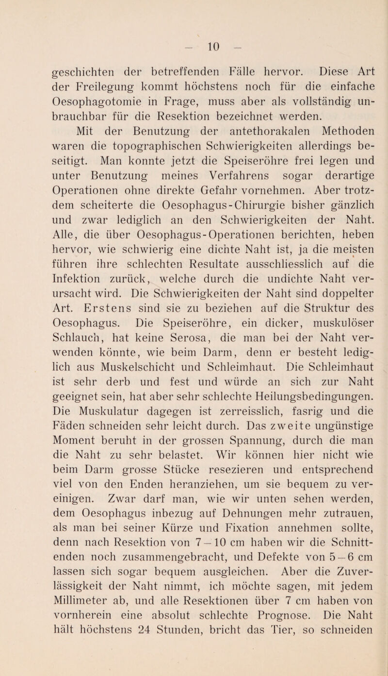 geschichten der betreffenden Fälle hervor. Diese Art der Freilegung kommt höchstens noch für die einfache Oesophagotomie in Frage, muss aber als vollständig un¬ brauchbar für die Resektion bezeichnet werden. Mit der Benutzung der antethorakalen Methoden waren die topographischen Schwierigkeiten allerdings be¬ seitigt. Man konnte jetzt die Speiseröhre frei legen und unter Benutzung meines Verfahrens sogar derartige Operationen ohne direkte Gefahr vornehmen. Aber trotz¬ dem scheiterte die Oesophagus-Chirurgie bisher gänzlich und zwar lediglich an den Schwierigkeiten der Naht. Alle, die über Oesophagus-Operationen berichten, heben hervor, wie schwierig eine dichte Naht ist, ja die meisten führen ihre schlechten Resultate ausschliesslich auf die Infektion zurück, welche durch die undichte Naht ver¬ ursacht wird. Die Schwierigkeiten der Naht sind doppelter Art. Erstens sind sie zu beziehen auf die Struktur des Oesophagus. Die Speiseröhre, ein dicker, muskulöser Schlauch, hat keine Serosa, die man bei der Naht ver¬ wenden könnte, wie beim Darm, denn er besteht ledig¬ lich aus Muskelschicht und Schleimhaut. Die Schleimhaut ist sehr derb und fest und würde an sich zur Naht geeignet sein, hat aber sehr schlechte Heilungsbedingungen. Die Muskulatur dagegen ist zerreisslich, fasrig und die Fäden schneiden sehr leicht durch. Das zweite ungünstige Moment beruht in der grossen Spannung, durch die man die Naht zu sehr belastet. Wir können hier nicht wie beim Darm grosse Stücke resezieren und entsprechend viel von den Enden heranziehen, um sie bequem zu ver¬ einigen. Zwar darf man, wie wir unten sehen werden, dem Oesophagus inbezug auf Dehnungen mehr Zutrauen, als man bei seiner Kürze und Fixation annehmen sollte, denn nach Resektion von 7 — 10 cm haben wir die Schnitt¬ enden noch zusammengebracht, und Defekte von 5 — 6 cm lassen sich sogar bequem ausgleichen. Aber die Zuver¬ lässigkeit der Naht nimmt, ich möchte sagen, mit jedem Millimeter ab, und alle Resektionen über 7 cm haben von vornherein eine absolut schlechte Prognose. Die Naht hält höchstens 24 Stunden, bricht das Tier, so schneiden