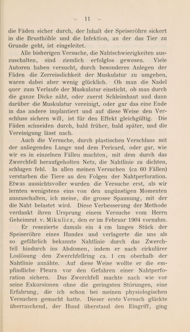 die Fäden sicher durch, der Inhalt der Speiseröhre sickert in die Brusthöhle und die Infektion, an der das Tier zu Grunde geht, ist eingeleitet. Alle bisherigen Versuche, die Nahtschwierigkeiten aus¬ zuschalten, sind ziemlich erfolglos gewesen. Viele Autoren haben versucht, durch besonderes Anlegen der Fäden die Zerreisslichkeit der Muskulatur zu umgehen, waren dabei aber wenig glücklich. Ob man die Nadel quer zum Verlaufe der Muskulatur einsticht, ob man durch die ganze Dicke näht, oder zuerst Schleimhaut und dann darüber die Muskulatur vereinigt, oder gar das eine Ende in das andere implantiert und auf diese Weise den Ver¬ schluss sichern will, ist für den Effekt gleichgültig. Die Fäden schneiden durch, bald früher, bald später, und die Vereinigung lässt nach. Auch die Versuche, durch plastischen Verschluss mit der anliegenden Lunge und dem Pericard, oder gar, wie wir es in einzelnen Fällen machten, mit dem durch das Zwerchfell heraufgeholten Netz, die Nahtlinie zu dichten, schlugen fehl. In allen meinen Versuchen (ca 60 Fällen) verstarben die Tiere an den Folgen der Nahtperforation. Etwas aussichtsvoller wurden die Versuche erst, als wir lernten wenigstens eins von den ungünstigen Momenten auszuschalten, ich meine, die grosse Spannung, mit der die Naht belastet wird. Diese Verbesserung der Methode verdankt ihren Ursprung einem Versuche vom Herrn Geheimrat v. Mikulicz, den er im Februar 1904 vornahm. Er resezierte damals ein 4 cm langes Stück der Speiseröhre eines Hundes und verlagerte die uns als so gefährlich bekannte Nahtlinie durch das Zwerch¬ fell hindurch ins Abdomen, indem er nach cirkulärer Loslösung den Zwerchfellring ca. 1 cm oberhalb der Nahtlinie annähte. Auf diese Weise wollte er die em¬ pfindliche Pleura vor den Gefahren einer Nahtperfo¬ ration sichern. Das Zwerchfell machte nach wie vor seine Exkursionen ohne die geringsten Störungen, eine Erfahrung, die ich schon bei meinen physiologischen Versuchen gemacht hatte. Dieser erste Versuch glückte überraschend, der Hund überstand den Eingriff, ging