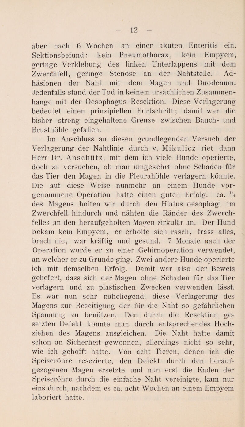 aber nach 6 Wochen an einer akuten Enteritis ein. Sektionsbefund: kein Pneumothorax, kein Empyem, geringe Verklebung des linken Unterlappens mit dem Zwerchfell, geringe Stenose an der Nahtstelle. Ad¬ häsionen der Naht mit dem Magen und Duodenum. Jedenfalls stand der Tod in keinem ursächlichen Zusammen¬ hänge mit der Oesophagus-Resektion. Diese Verlagerung bedeutet einen prinzipiellen Fortschritt; damit war die bisher streng eingehaltene Grenze zwischen Bauch- und Brusthöhle gefallen. Im Anschluss an diesen grundlegenden Versuch der Verlagerung der Nahtlinie durch v. Mikulicz riet dann Herr Dr. Anschütz, mit dem ich viele Hunde operierte, doch zu versuchen, ob man umgekehrt ohne Schaden für das Tier den Magen in die Pleurahöhle verlagern könnte. Die auf diese Weise nunmehr an einem Hunde vor¬ genommene Operation hatte einen guten Erfolg, ca. 1U des Magens holten wir durch den Hiatus oesophagi im Zwerchfell hindurch und nähten die Ränder des Zwerch¬ felles an den heraufgeholten Magen zirkulär an. Der Hund bekam kein Empyem, er erholte sich rasch, frass alles, brach nie, war kräftig und gesund. 7 Monate nach der Operation wurde er zu einer Gehirnoperation verwendet, an welcher er zu Grunde ging. Zwei andere Hunde operierte ich mit demselben Erfolg. Damit war also der Beweis geliefert, dass sich der Magen ohne Schaden für das Tier verlagern und zu plastischen Zwecken verwenden lässt. Es war nun sehr naheliegend, diese Verlagerung des Magens zur Beseitigung der für die Naht so gefährlichen Spannung zu benützen. Den durch die Resektion ge¬ setzten Defekt konnte man durch entsprechendes Hoch¬ ziehen des Magens ausgleiehen. Die Naht hatte damit schon an Sicherheit gewonnen, allerdings nicht so sehr, wie ich gehofft hatte. Von acht Tieren, denen ich die Speiseröhre resezierte, den Defekt durch den herauf¬ gezogenen Magen ersetzte und nun erst die Enden der Speiseröhre durch die einfache Naht vereinigte, kam nur eins durch, nachdem es ca. acht Wochen an einem Empyem laboriert hatte.