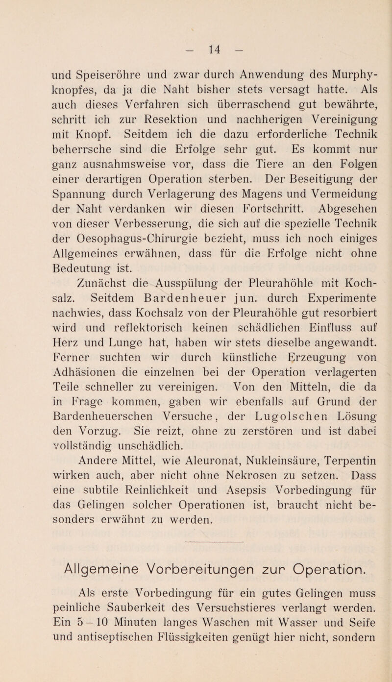 und Speiseröhre und zwar durch Anwendung des Murphy¬ knopfes, da ja die Naht bisher stets versagt hatte. Als auch dieses Verfahren sich überraschend gut bewährte, schritt ich zur Resektion und nachherigen Vereinigung mit Knopf. Seitdem ich die dazu erforderliche Technik beherrsche sind die Erfolge sehr gut. Es kommt nur ganz ausnahmsweise vor, dass die Tiere an den Folgen einer derartigen Operation sterben. Der Beseitigung der Spannung durch Verlagerung des Magens und Vermeidung der Naht verdanken wir diesen Fortschritt. Abgesehen von dieser Verbesserung, die sich auf die spezielle Technik der Oesophagus-Chirurgie bezieht, muss ich noch einiges Allgemeines erwähnen, dass für die Erfolge nicht ohne Bedeutung ist. Zunächst die Ausspülung der Pleurahöhle mit Koch¬ salz. Seitdem Bardenheuer jun. durch Experimente nachwies, dass Kochsalz von der Pleurahöhle gut resorbiert wird und reflektorisch keinen schädlichen Einfluss auf Herz und Lunge hat, haben wir stets dieselbe angewandt. Ferner suchten wir durch künstliche Erzeugung von Adhäsionen die einzelnen bei der Operation verlagerten Teile schneller zu vereinigen. Von den Mitteln, die da in Frage kommen, gaben wir ebenfalls auf Grund der Bardenheuerschen Versuche, der Lugolschen Lösung den Vorzug. Sie reizt, ohne zu zerstören und ist dabei vollständig unschädlich. Andere Mittel, wie Aleuronat, Nukleinsäure, Terpentin wirken auch, aber nicht ohne Nekrosen zu setzen. Dass eine subtile Reinlichkeit und Asepsis Vorbedingung für das Gelingen solcher Operationen ist, braucht nicht be¬ sonders erwähnt zu werden. Allgemeine Vorbereitungen zur Operation. Als erste Vorbedingung für ein gutes Gelingen muss peinliche Sauberkeit des Versuchstieres verlangt werden. Ein 5 — 10 Minuten langes Waschen mit Wasser und Seife und antiseptischen Flüssigkeiten genügt hier nicht, sondern