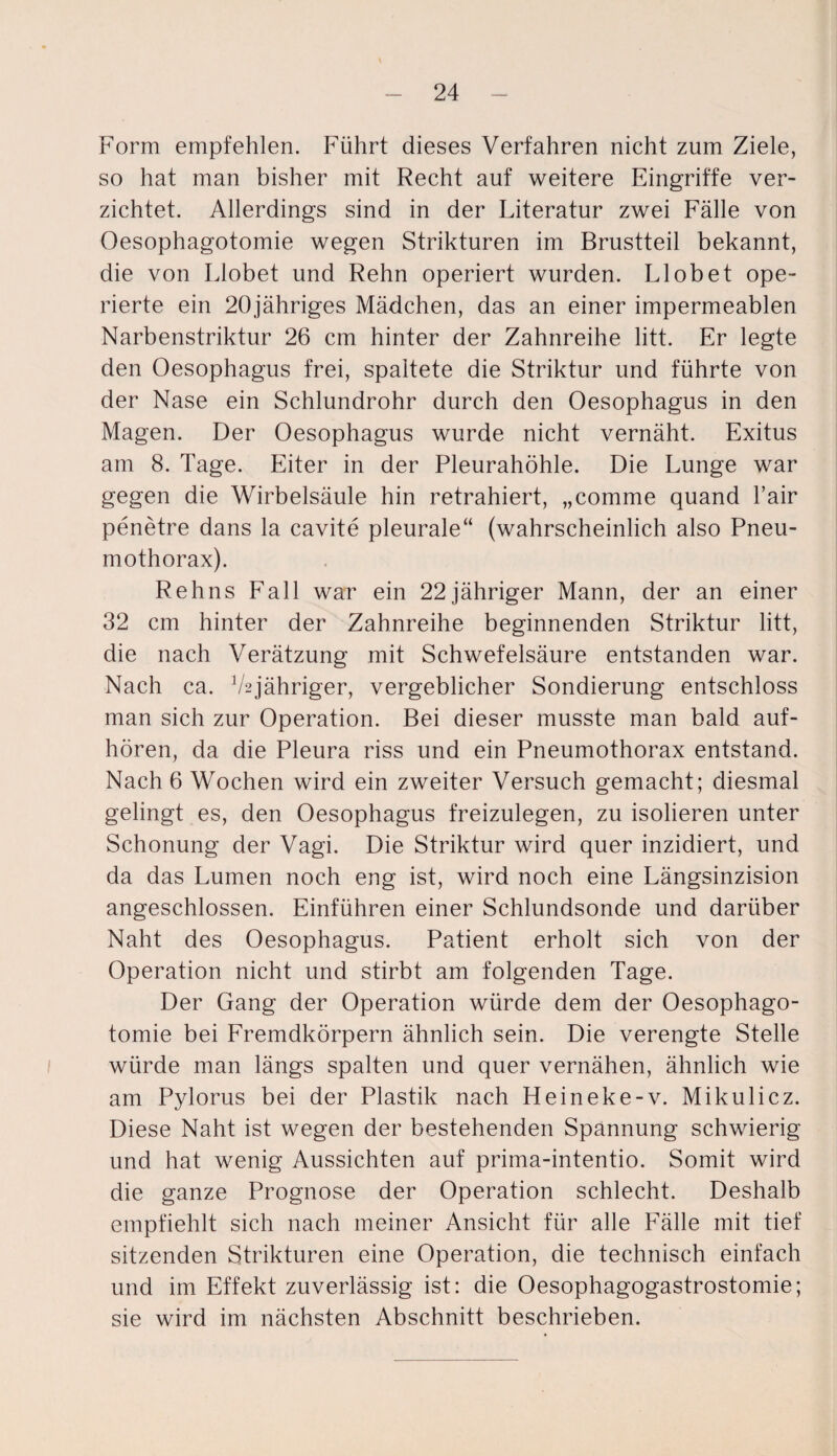 Form empfehlen. Führt dieses Verfahren nicht zum Ziele, so hat man bisher mit Recht auf weitere Eingriffe ver¬ zichtet. Allerdings sind in der Literatur zwei Fälle von Oesophagotomie wegen Strikturen im Brustteil bekannt, die von Llobet und Rehn operiert wurden. LI ob et ope¬ rierte ein 20jähriges Mädchen, das an einer impermeablen Narbenstriktur 26 cm hinter der Zahnreihe litt. Er legte den Oesophagus frei, spaltete die Striktur und führte von der Nase ein Schlundrohr durch den Oesophagus in den Magen. Der Oesophagus wurde nicht vernäht. Exitus am 8. Tage. Eiter in der Pleurahöhle. Die Lunge war gegen die Wirbelsäule hin retrahiert, „comme quand Fair penetre dans la cavite pleurale“ (wahrscheinlich also Pneu¬ mothorax). Reh ns Fall war ein 22 jähriger Mann, der an einer 32 cm hinter der Zahnreihe beginnenden Striktur litt, die nach Verätzung mit Schwefelsäure entstanden war. Nach ca. V2jähriger, vergeblicher Sondierung entschloss man sich zur Operation. Bei dieser musste man bald auf¬ hören, da die Pleura riss und ein Pneumothorax entstand. Nach 6 Wochen wird ein zweiter Versuch gemacht; diesmal gelingt es, den Oesophagus freizulegen, zu isolieren unter Schonung der Vagi. Die Striktur wird quer inzidiert, und da das Lumen noch eng ist, wird noch eine Längsinzision angeschlossen. Einführen einer Schlundsonde und darüber Naht des Oesophagus. Patient erholt sich von der Operation nicht und stirbt am folgenden Tage. Der Gang der Operation würde dem der Oesophago¬ tomie bei Fremdkörpern ähnlich sein. Die verengte Stelle würde man längs spalten und quer vernähen, ähnlich wie am Pylorus bei der Plastik nach Heineke-v. Mikulicz. Diese Naht ist wegen der bestehenden Spannung schwierig und hat wenig Aussichten auf prima-intentio. Somit wird die ganze Prognose der Operation schlecht. Deshalb empfiehlt sich nach meiner Ansicht für alle Fälle mit tief sitzenden Strikturen eine Operation, die technisch einfach und im Effekt zuverlässig ist: die Oesophagogastrostomie; sie wird im nächsten Abschnitt beschrieben.