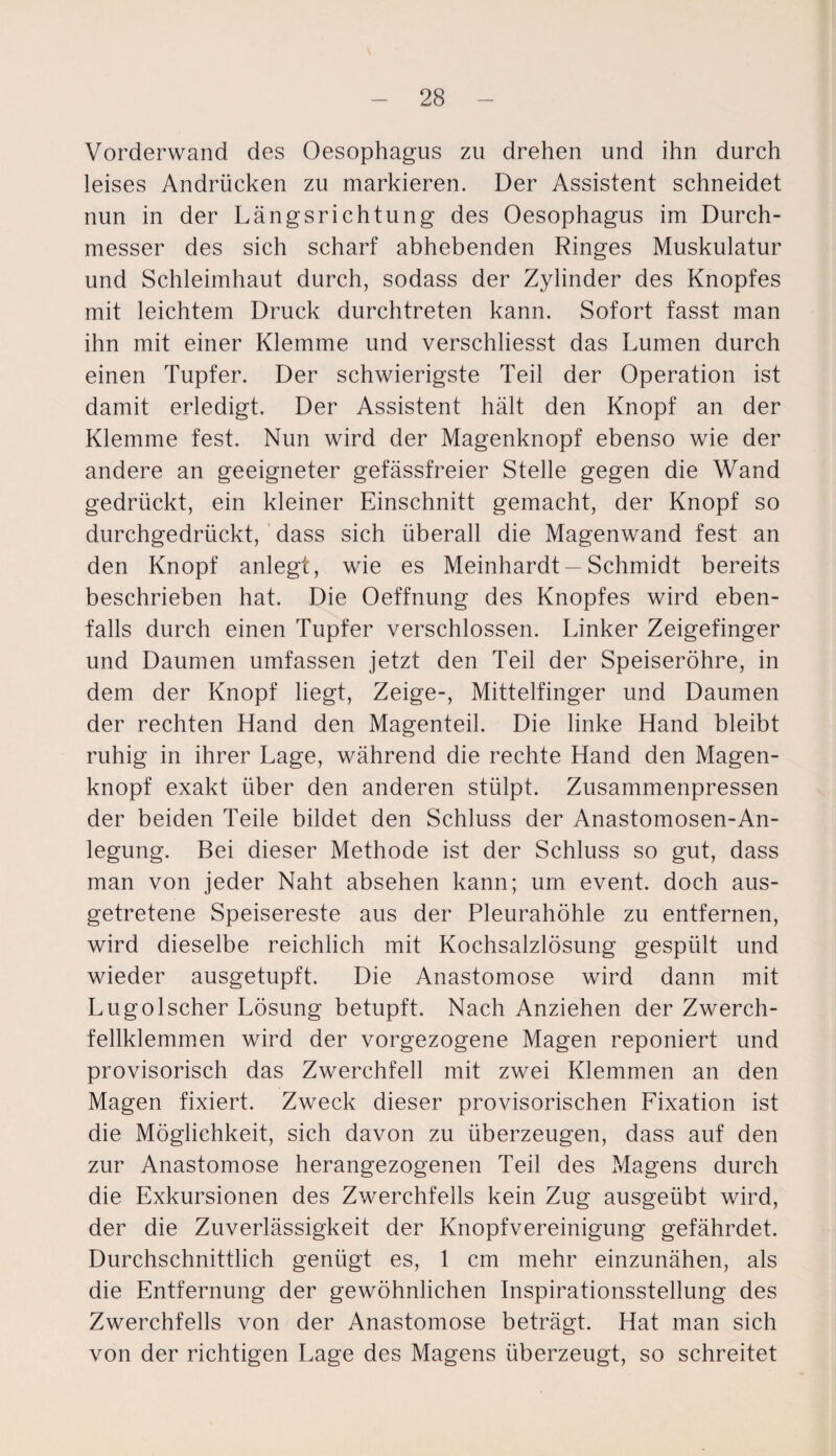 Vorderwand des Oesophagus zu drehen und ihn durch leises Andrücken zu markieren. Der Assistent schneidet nun in der Längsrichtung des Oesophagus im Durch¬ messer des sich scharf abhebenden Ringes Muskulatur und Schleimhaut durch, sodass der Zylinder des Knopfes mit leichtem Druck durchtreten kann. Sofort fasst man ihn mit einer Klemme und verschliesst das Lumen durch einen Tupfer. Der schwierigste Teil der Operation ist damit erledigt. Der Assistent hält den Knopf an der Klemme fest. Nun wird der Magenknopf ebenso wie der andere an geeigneter gefässfreier Stelle gegen die Wand gedrückt, ein kleiner Einschnitt gemacht, der Knopf so durchgedrückt, dass sich überall die Magenwand fest an den Knopf anlegt, wie es Meinhardt —Schmidt bereits beschrieben hat. Die Oeffnung des Knopfes wird eben¬ falls durch einen Tupfer verschlossen. Linker Zeigefinger und Daumen umfassen jetzt den Teil der Speiseröhre, in dem der Knopf liegt, Zeige-, Mittelfinger und Daumen der rechten Hand den Magenteil. Die linke Hand bleibt ruhig in ihrer Lage, während die rechte Hand den Magen¬ knopf exakt über den anderen stülpt. Zusammenpressen der beiden Teile bildet den Schluss der Anastomosen-An- legung. Bei dieser Methode ist der Schluss so gut, dass man von jeder Naht absehen kann; um event. doch aus¬ getretene Speisereste aus der Pleurahöhle zu entfernen, wird dieselbe reichlich mit Kochsalzlösung gespült und wieder ausgetupft. Die Anastomose wird dann mit Lugolscher Lösung betupft. Nach Anziehen der Zwerch¬ fellklemmen wird der vorgezogene Magen reponiert und provisorisch das Zwerchfell mit zwei Klemmen an den Magen fixiert. Zweck dieser provisorischen Fixation ist die Möglichkeit, sich davon zu überzeugen, dass auf den zur Anastomose herangezogenen Teil des Magens durch die Exkursionen des Zwerchfells kein Zug ausgeübt wird, der die Zuverlässigkeit der Knopfvereinigung gefährdet. Durchschnittlich genügt es, 1 cm mehr einzunähen, als die Entfernung der gewöhnlichen Inspirationsstellung des Zwerchfells von der Anastomose beträgt. Hat man sich von der richtigen Lage des Magens überzeugt, so schreitet