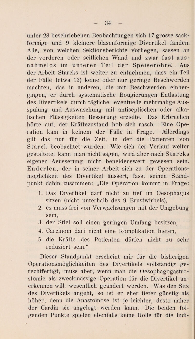 unter 28 beschriebenen Beobachtungen sich 17 grosse sack¬ förmige und 9 kleinere blasenförmige Divertikel fanden. Alle, von welchen Sektionsberichte Vorliegen, sassen an der vorderen oder seitlichen Wand und zwar fast aus¬ nahmslos im unteren Teil der Speiseröhre. Aus der Arbeit Starcks ist weiter zu entnehmen, dass ein Teil der Fälle (etwa 13) keine oder nur geringe Beschwerden ^nachten, das in anderen, die mit Beschwerden einher¬ gingen, er durch systematische Bougierungen Entlastung des Divertikels durch tägliche, eventuelle mehrmalige Aus¬ spülung und Auswaschung mit antiseptischen oder alka¬ lischen Flüssigkeiten Besserung erzielte. Das Erbrechen hörte auf, der Kräftezustand hob sich rasch. Eine Ope¬ ration kam in keinem der Fälle in Frage. Allerdings gilt das nur für die Zeit, in der die Patienten von Starck beobachtet wurden. Wie sich der Verlauf weiter gestaltete, kann man nicht sagen, wird aber nach Starcks eigener Aeusserung nicht beneidenswert gewesen sein. Enderlen, der in seiner Arbeit sich zu der Operations¬ möglichkeit des Divertikel äussert, fasst seinen Stand¬ punkt dahin zusammen: „Die Operation kommt in Frage: 1. Das Divertikel darf nicht zu tief im Oesophagus sitzen (nicht unterhalb des 9. Brustwirbels), 2. es muss frei von Verwachsungen mit der Umgebung sein, 3. der Stiel soll einen geringen Umfang besitzen, 4. Carcinom darf nicht eine Komplikation bieten, 5. die Kräfte des Patienten dürfen nicht zu sehr reduziert sein.“ Dieser Standpunkt erscheint mir für die bisherigen Operationsmöglichkeiten des Divertikels vollständig ge¬ rechtfertigt, muss aber, wenn man die Oesophagogastro- stomie als zweckmässige Operation für die Divertikel an¬ erkennen will, wesentlich geändert werden. Was den Sitz des Divertikels angeht, so ist er eher tiefer günstig als höher; denn die Anastomose ist je leichter, desto näher der Cardia sie angelegt werden kann. Die beiden fol¬ genden Punkte spielen ebenfalls keine Rolle für die Indi-