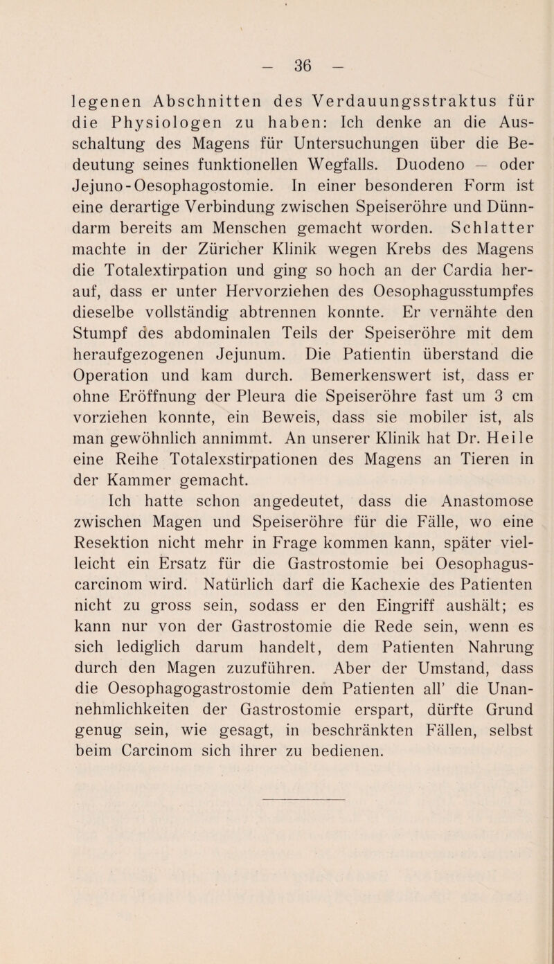 legenen Abschnitten des Verdauungsstraktus für die Physiologen zu haben: Ich denke an die Aus¬ schaltung des Magens für Untersuchungen über die Be¬ deutung seines funktionellen Wegfalls. Duodeno — oder Jejuno-Oesophagostomie. In einer besonderen Form ist eine derartige Verbindung zwischen Speiseröhre und Dünn¬ darm bereits am Menschen gemacht worden. Schiatter machte in der Züricher Klinik wegen Krebs des Magens die Totalextirpation und ging so hoch an der Cardia her¬ auf, dass er unter Hervorziehen des Oesophagusstumpfes dieselbe vollständig abtrennen konnte. Er vernähte den Stumpf des abdominalen Teils der Speiseröhre mit dem heraufgezogenen Jejunum. Die Patientin überstand die Operation und kam durch. Bemerkenswert ist, dass er ohne Eröffnung der Pleura die Speiseröhre fast um 3 cm vorziehen konnte, ein Beweis, dass sie mobiler ist, als man gewöhnlich annimmt. An unserer Klinik hat Dr. Heile eine Reihe Totalexstirpationen des Magens an Tieren in der Kammer gemacht. Ich hatte schon angedeutet, dass die Anastomose zwischen Magen und Speiseröhre für die Fälle, wo eine Resektion nicht mehr in Frage kommen kann, später viel¬ leicht ein Ersatz für die Gastrostomie bei Oesophagus- carcinom wird. Natürlich darf die Kachexie des Patienten nicht zu gross sein, sodass er den Eingriff aushält; es kann nur von der Gastrostomie die Rede sein, wenn es sich lediglich darum handelt, dem Patienten Nahrung durch den Magen zuzuführen. Aber der Umstand, dass die Oesophagogastrostomie dem Patienten all’ die Unan¬ nehmlichkeiten der Gastrostomie erspart, dürfte Grund genug sein, wie gesagt, in beschränkten Fällen, selbst beim Carcinom sich ihrer zu bedienen.