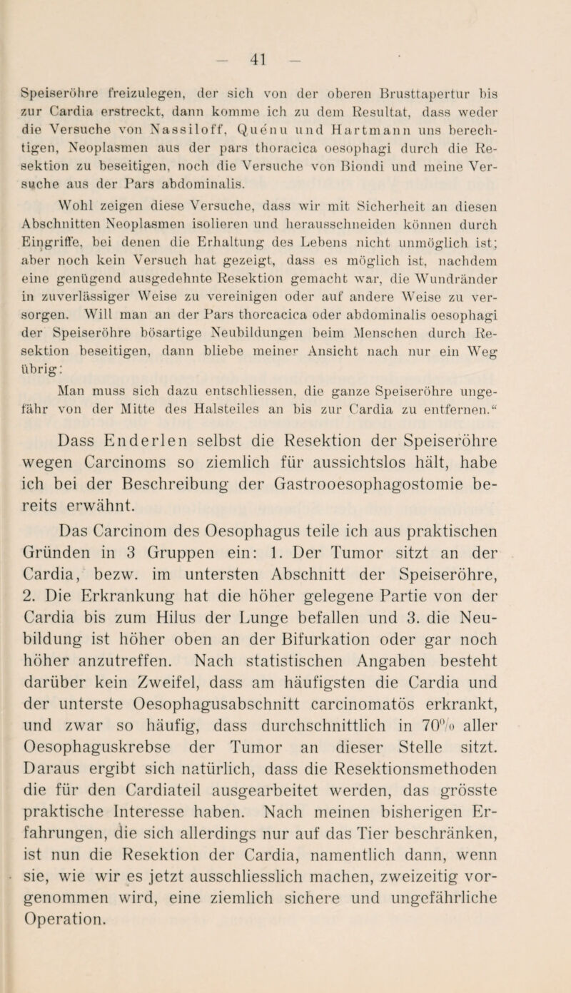 Speiseröhre freizulegen, der sich von der oberen Brusttapertur bis zur Cardia erstreckt, dann komme ich zu dem Resultat, dass weder die Versuche von Nassiloff, Quenu und Hartmann uns berech¬ tigen, Neoplasmen aus der pars thoracica oesophagi durch die Re¬ sektion zu beseitigen, noch die Versuche von Biondi und meine Ver¬ suche aus der Pars abdominalis. Wohl zeigen diese Versuche, dass wir mit Sicherheit an diesen Abschnitten Neoplasmen isolieren und herausschneiden können durch Eingrifte, bei denen die Erhaltung des Lebens nicht unmöglich ist; aber noch kein Versuch hat gezeigt, dass es möglich ist, nachdem eine genügend ausgedehnte Resektion gemacht war, die Wundränder in zuverlässiger Weise zu vereinigen oder auf andere Weise zu ver¬ sorgen. Will man an der Pars thorcacica oder abdominalis oesophagi der Speiseröhre bösartige Neubildungen beim Menschen durch Re¬ sektion beseitigen, dann bliebe meiner Ansicht nach nur ein Weg übrig: Man muss sich dazu entschliessen, die ganze Speiseröhre unge¬ fähr von der Mitte des Halsteiles an bis zur Cardia zu entfernen.“ Dass Enderlen selbst die Resektion der Speiseröhre wegen Carcinoms so ziemlich für aussichtslos hält, habe ich bei der Beschreibung der Gastrooesophagostomie be¬ reits erwähnt. Das Carcinom des Oesophagus teile ich aus praktischen Gründen in 3 Gruppen ein: 1. Der Tumor sitzt an der Cardia, bezw. im untersten Abschnitt der Speiseröhre, 2. Die Erkrankung hat die höher gelegene Partie von der Cardia bis zum Hilus der Lunge befallen und 3. die Neu¬ bildung ist höher oben an der Bifurkation oder gar noch höher anzutreffen. Nach statistischen Angaben besteht darüber kein Zweifel, dass am häufigsten die Cardia und der unterste Oesophagusabschnitt carcinomatös erkrankt, und zwar so häufig, dass durchschnittlich in 70°/o aller Oesophaguskrebse der Tumor an dieser Stelle sitzt. Daraus ergibt sich natürlich, dass die Resektionsmethoden die für den Cardiateil ausgearbeitet werden, das grösste praktische Interesse haben. Nach meinen bisherigen Er¬ fahrungen, die sich allerdings nur auf das Tier beschränken, ist nun die Resektion der Cardia, namentlich dann, wenn sie, wie wir es jetzt ausschliesslich machen, zweizeitig vor¬ genommen wird, eine ziemlich sichere und ungefährliche Operation.