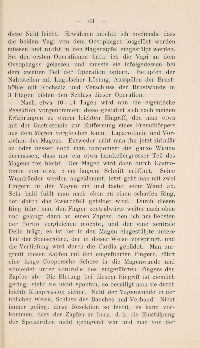 diese Naht leicht. Erwähnen möchte ich nochmals, dass die beiden Vagi von dem Oesophagus losgelöst werden müssen und nicht in den Magenzipfel eingestülpt werden. Bei den ersten Operationen hatte ich die Vagi an dem Oesophagus gelassen und musste sie infolgedessen bei dem zweiten Teil der Operation opfern. Betupfen der Nahtstellen mit Lugolscher Lösung, Ausspülen der Brust¬ höhle mit Kochsalz und Verschluss der Brustwunde in 3 Etagen bilden den Schluss dieser Operation. Nach etwa 10—14 Tagen wird nun die eigentliche Resektion vorgenommen; diese gestaltet sich nach meinen Erfahrungen zu einem leichten Eingriff, den man etwa mit der Gastrotomie zur Entfernung eines Fremdkörpers aus dem Magen vergleichen kann. Laparotomie und Vor¬ ziehen des Magens. Entweder näht man ihn jetzt zirkulär an oder besser noch man tamponiert die ganze Wunde dermassen, dass nur ein etwa handtellergrosser Teil des Magens frei bleibt. Der Magen wird dann durch Gastro¬ tomie von etwa 5 cm langem Schnitt eröffnet. Seine Wundränder werden angeklemmt, jetzt geht man mit zwei Fingern in den Magen ein und tastet seine Wand ab. Sehr bald fühlt man nach oben zu einen scharfen Ring, der durch das Zwerchfell gebildet wird. Durch diesen Ring führt man den Finger zentralwärts weiter nach oben und gelangt dann an einen Zapfen, den ich am liebsten der Portio vergleichen möchte, und der eine zentrale Delle trägt; es ist der in den Magen eingestülpte untere Teil der Speiseröhre, der in dieser Weise vorspringt, und die Vertiefung wird durch die Cardia gebildet. Man um¬ greift diesen Zapfen mit den eingeführten Fingern, führt eine lange Coopersche Schere in die Magenwunde und schneidet unter Kontrolle des eingeführten Fingers den Zapfen ab. Die Blutung bei diesem Eingriff ist ziemlich gering; steht sie nicht spontan, so beseitigt man sie durch leichte Kompression sicher. Naht der Magenwunde in der üblichen Weise, Schluss des Bauches und Verband. Nicht immer gelingt diese Resektion so leicht, es kann Vor¬ kommen, dass der Zapfen zu kurz, d. h. die Einstülpung der Speiseröhre nicht genügend war und man von der