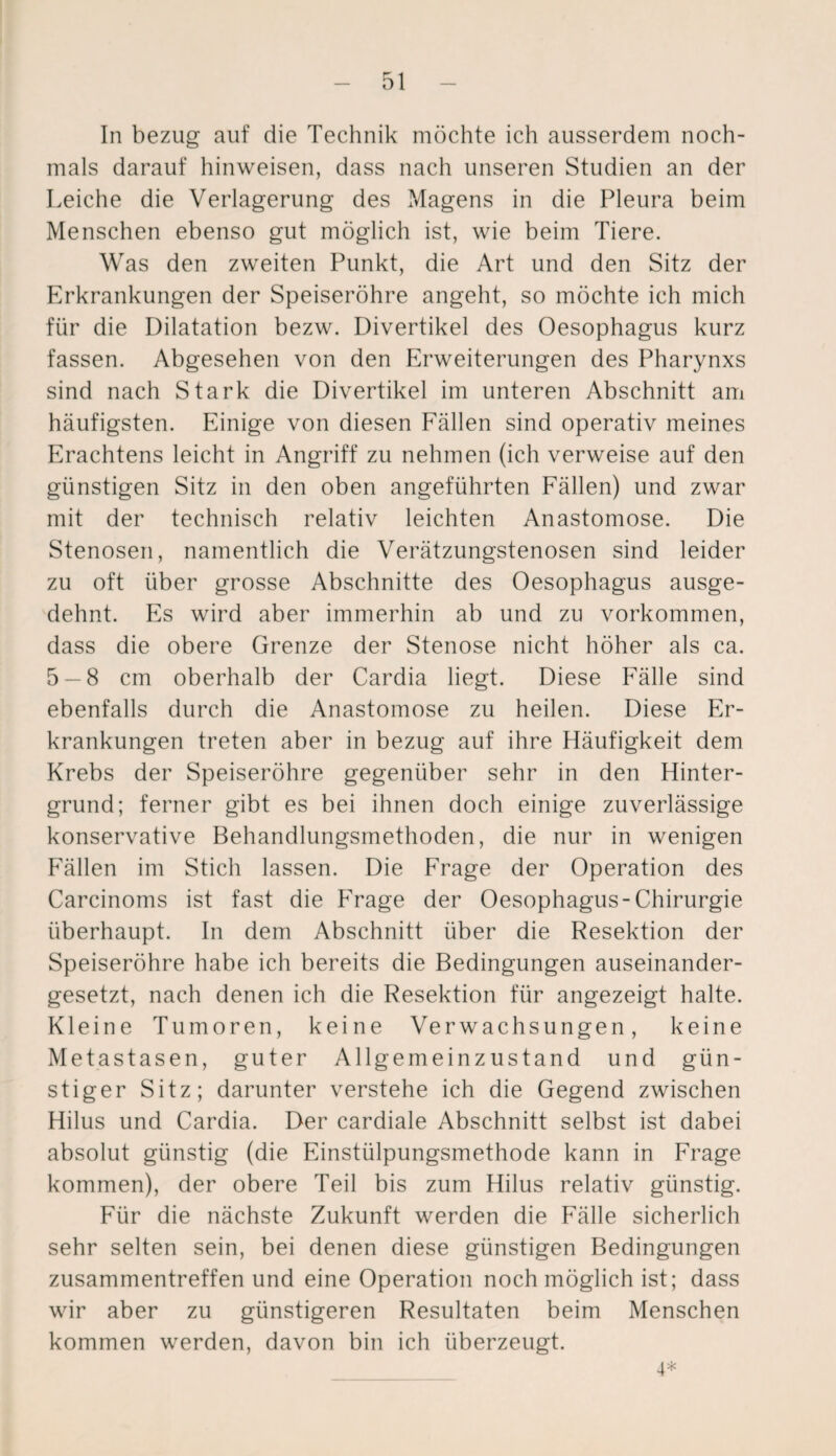 In bezug auf die Technik möchte ich ausserdem noch¬ mals darauf hinweisen, dass nach unseren Studien an der Leiche die Verlagerung des Magens in die Pleura beim Menschen ebenso gut möglich ist, wie beim Tiere. Was den zweiten Punkt, die Art und den Sitz der Erkrankungen der Speiseröhre angeht, so möchte ich mich für die Dilatation bezw. Divertikel des Oesophagus kurz fassen. Abgesehen von den Erweiterungen des Pharynxs sind nach Stark die Divertikel im unteren Abschnitt am häufigsten. Einige von diesen Fällen sind operativ meines Erachtens leicht in Angriff zu nehmen (ich verweise auf den günstigen Sitz in den oben angeführten Fällen) und zwar mit der technisch relativ leichten Anastomose. Die Stenosen, namentlich die Verätzungstenosen sind leider zu oft über grosse Abschnitte des Oesophagus ausge¬ dehnt. Es wird aber immerhin ab und zu Vorkommen, dass die obere Grenze der Stenose nicht höher als ca. 5 — 8 cm oberhalb der Cardia liegt. Diese Fälle sind ebenfalls durch die Anastomose zu heilen. Diese Er¬ krankungen treten aber in bezug auf ihre Häufigkeit dem Krebs der Speiseröhre gegenüber sehr in den Hinter¬ grund; ferner gibt es bei ihnen doch einige zuverlässige konservative Behandlungsmethoden, die nur in wenigen Fällen im Stich lassen. Die Frage der Operation des Carcinoms ist fast die Frage der Oesophagus-Chirurgie überhaupt. In dem Abschnitt über die Resektion der Speiseröhre habe ich bereits die Bedingungen auseinander¬ gesetzt, nach denen ich die Resektion für angezeigt halte. Kleine Tumoren, keine Verwachsungen, keine Metastasen, guter Allgemeinzustand und gün¬ stiger Sitz; darunter verstehe ich die Gegend zwischen Hilus und Cardia. Der cardiale Abschnitt selbst ist dabei absolut günstig (die Einstülpungsmethode kann in Frage kommen), der obere Teil bis zum Hilus relativ günstig. Für die nächste Zukunft werden die Fälle sicherlich sehr selten sein, bei denen diese günstigen Bedingungen Zusammentreffen und eine Operation noch möglich ist; dass wir aber zu günstigeren Resultaten beim Menschen kommen werden, davon bin ich überzeugt. 4*