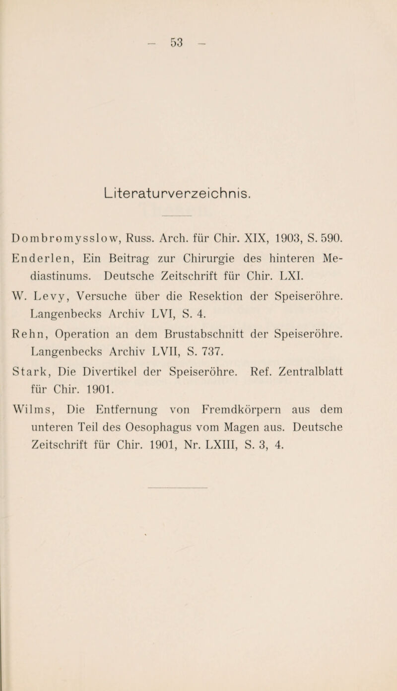 Literaturverzeichnis. Dombromysslow, Russ. Arch. für Chir. XIX, 1903, S. 590. Enderlen, Ein Beitrag zur Chirurgie des hinteren Me¬ diastinums. Deutsche Zeitschrift für Chir. LXI. W. Levy, Versuche über die Resektion der Speiseröhre. Langenbecks Archiv LVI, S. 4. Rehn, Operation an dem Brustabschnitt der Speiseröhre. Langenbecks Archiv LVII, S. 737. Stark, Die Divertikel der Speiseröhre. Ref. Zentralblatt für Chir. 1901. Wilms, Die Entfernung von Fremdkörpern aus dem unteren Teil des Oesophagus vom Magen aus. Deutsche Zeitschrift für Chir. 1901, Nr. LXIII, S. 3, 4.