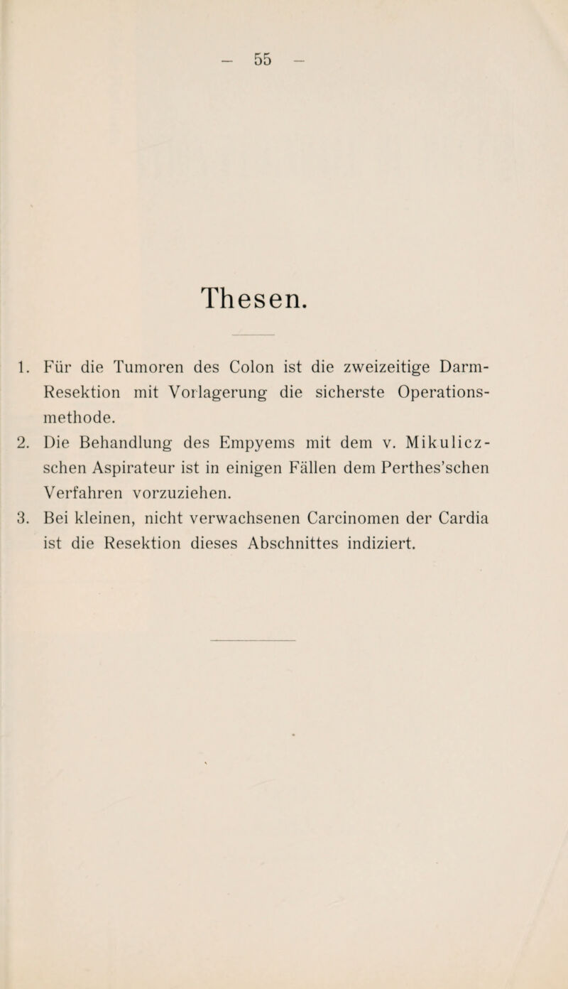 Thesen. 1. Für die Tumoren des Colon ist die zweizeitige Darm- Resektion mit Vorlagerung die sicherste Operations¬ methode. 2. Die Behandlung des Empyems mit dem v. Mikulicz- schen Aspirateur ist in einigen Fällen dem Perthes’schen Verfahren vorzuziehen. 3. Bei kleinen, nicht verwachsenen Carcinomen der Cardia ist die Resektion dieses Abschnittes indiziert.