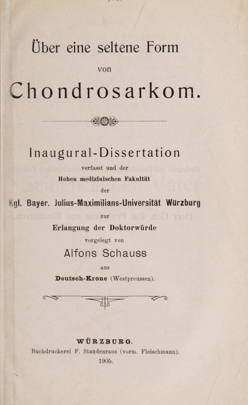 Ober eine seltene Form von Chondrosarkom. -«§®§»- Inaugural-Dissertation verfasst und der Hohen medizinischen Fakultät der gl. Bayer. Julius-Maximilians-Universität WUrzburg zur Erlangung der Doktorwürde vorgelegt von Alfons Schauss aus Deutsch-Krone (Westpreussen). WÜRZBURG. Buchdruckerei F. Staudenraus (vorm. Fleischmann). 1905.