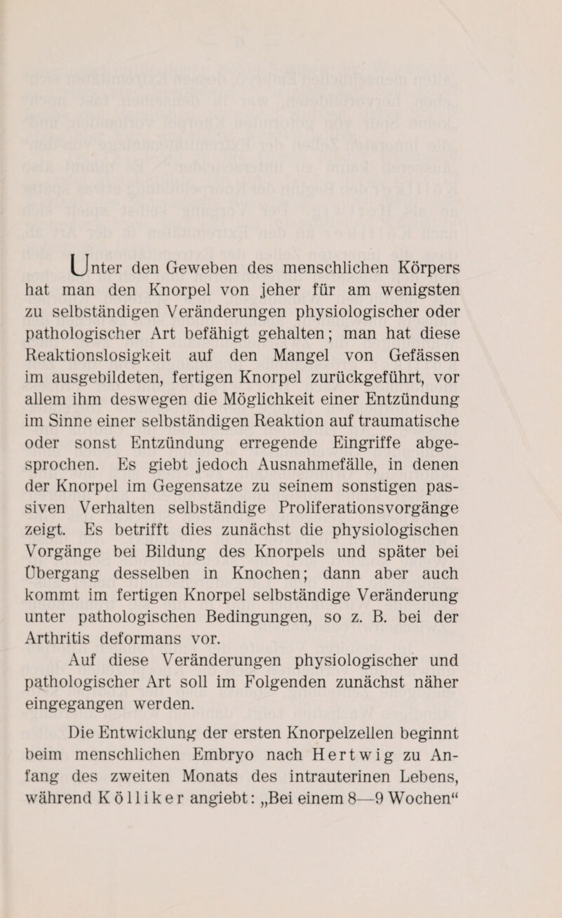 Unter den Geweben des menschlichen Körpers hat man den Knorpel von jeher für am wenigsten zu selbständigen Veränderungen physiologischer oder pathologischer Art befähigt gehalten; man hat diese Reaktionslosigkeit auf den Mangel von Gefässen im ausgebildeten, fertigen Knorpel zurückgeführt, vor allem ihm deswegen die Möglichkeit einer Entzündung im Sinne einer selbständigen Reaktion auf traumatische oder sonst Entzündung erregende Eingriffe abge¬ sprochen. Es giebt jedoch Ausnahmefälle, in denen der Knorpel im Gegensätze zu seinem sonstigen pas¬ siven Verhalten selbständige ProliferationsVorgänge zeigt. Es betrifft dies zunächst die physiologischen Vorgänge bei Bildung des Knorpels und später bei Übergang desselben in Knochen; dann aber auch kommt im fertigen Knorpel selbständige Veränderung unter pathologischen Bedingungen, so z. B. bei der Arthritis deformans vor. Auf diese Veränderungen physiologischer und pathologischer Art soll im Folgenden zunächst näher eingegangen werden. Die Entwicklung der ersten Knorpelzellen beginnt beim menschlichen Embryo nach Hertwig zu An¬ fang des zweiten Monats des intrauterinen Lebens, während K ö 11 i k e r angiebt: „Bei einem 8—9 Wochen“