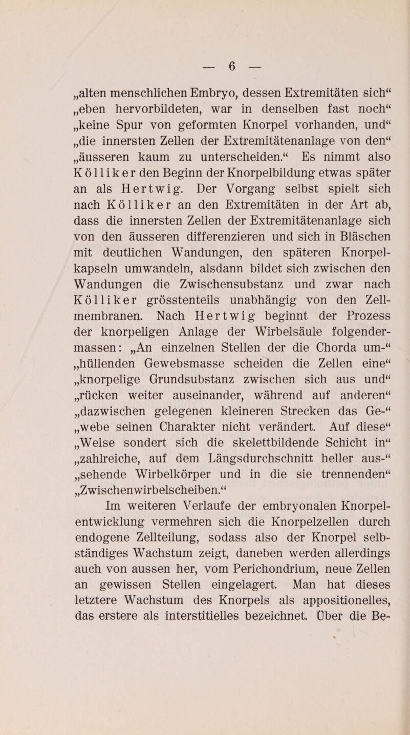 „alten menschlichen Embryo, dessen Extremitäten sich“ „eben hervorbildeten, war in denselben fast noch“ „keine Spur von geformten Knorpel vorhanden, und“ „die innersten Zellen der Extremitätenanlage von den“ „äusseren kaum zu unterscheiden“ Es nimmt also K ö 11 i k e r den Beginn der Knorpelbildung etwas später an als Hertwig. Der Vorgang selbst spielt sich nach Kölliker an den Extremitäten in der Art ab, dass die innersten Zellen der Extremitätenanlage sich von den äusseren differenzieren und sich in Bläschen mit deutlichen Wandungen, den späteren Knorpel¬ kapseln umwandeln, alsdann bildet sich zwischen den Wandungen die Zwischensubstanz und zwar nach Köl liker grösstenteils unabhängig von den Zell¬ membranen. Nach Hertwig beginnt der Prozess der knorpeligen Anlage der Wirbelsäule folgender- massen: „An einzelnen Stellen der die Chorda um-“ „hüllenden Gewebsmasse scheiden die Zellen eine“ „knorpelige Grundsubstanz zwischen sich aus und“ „rücken weiter auseinander, während auf anderen“ „dazwischen gelegenen kleineren Strecken das Ge-“ „webe seinen Charakter nicht verändert. Auf diese“ „Weise sondert sich die skelettbildende Schicht in“ „zahlreiche, auf dem Längsdurchschnitt heller aus-“ „sehende Wirbelkörper und in die sie trennenden“ „Zwischenwirbelscheiben.“ Im weiteren Verlaufe der embryonalen Knorpel¬ entwicklung vermehren sich die Knorpelzellen durch endogene Zellteilung, sodass also der Knorpel selb¬ ständiges Wachstum zeigt, daneben werden allerdings auch von aussen her, vom Perichondrium, neue Zellen an gewissen Stellen eingelagert. Man hat dieses letztere Wachstum des Knorpels als appositioneiles, das erstere als interstitielles bezeichnet. Uber die Be-