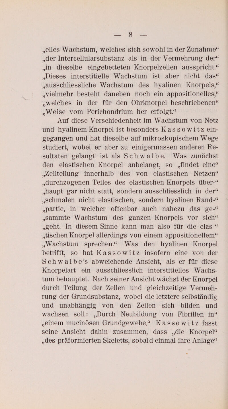 „elles Wachstum, welches sich sowohl in der Zunahme“ „der Intercellularsubstanz als in der Vermehrung der“ „in dieselbe eingebetteten Knorpelzellen ausspricht“ „Dieses interstitielle Wachstum ist aber nicht das“ „ausschliessliche Wachstum des hyalinen Knorpels,“ „vielmehr besteht daneben noch ein appositionelles,“ „welches in der für den Ohrknorpel beschriebenen“ „Weise vom Perichondrium her erfolgt.“ Auf diese Verschiedenheit im Wachstum von Netz und hyalinem Knorpel ist besonders Kassowitz ein¬ gegangen und hat dieselbe auf mikroskopischem Wege studiert, wobei er aber zu einigermassen anderen Re¬ sultaten gelangt ist als Schwalbe. Was zunächst den elastischen Knorpel anbelangt, so „findet eine“ „Zellteilung innerhalb des von elastischen Netzen“ „durchzogenen Teiles des elastischen Knorpels über-“ „haupt gar nicht statt, sondern ausschliesslich in der“ „schmalen nicht elastischen, sondern hyalinen Rand-“ „partie, in welcher offenbar auch nahezu das ge-“ „sammte Wachstum des ganzen Knorpels vor sich“ „geht. In diesem Sinne kann man also für die elas-“ „tischen Knorpel allerdings von einem appositionellem“ „Wachstum sprechen.“ Was den hyalinen Knorpel betrifft, so hat Kassowitz insofern eine von der Schwalbe’s abweichende Ansicht, als er für diese Knorpelart ein ausschliesslich interstitielles Wachs¬ tum behauptet. Nach seiner Ansicht wächst der Knorpel durch Teilung der Zellen und gleichzeitige Vermeh¬ rung der Grundsubstanz, wobei die letztere selbständig und unabhängig von den Zellen sich bilden und wachsen soll: „Durch Neubildung von Fibrillen in“ „einem mucinösen Grundgewebe.“ Kassowitz fasst seine Ansicht dahin zusammen, dass „die Knorpel“ „des präformierten Skeletts, sobald einmal ihre Anlage“