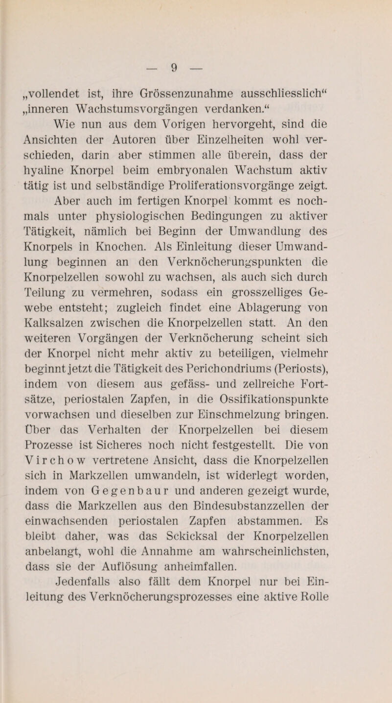 „vollendet ist, ihre Grössenzunahme ausschliesslich“ „inneren Wachstumsvorgängen verdanken.“ Wie nun aus dem Vorigen hervorgeht, sind die Ansichten der Autoren über Einzelheiten wohl ver¬ schieden, darin aber stimmen alle überein, dass der hyaline Knorpel beim embryonalen Wachstum aktiv tätig ist und selbständige Proliferationsvorgänge zeigt. Aber auch im fertigen Knorpel kommt es noch¬ mals unter physiologischen Bedingungen zu aktiver Tätigkeit, nämlich bei Beginn der Umwandlung des Knorpels in Knochen. Als Einleitung dieser Umwand¬ lung beginnen an den Verknöcherungspunkten die Knorpelzellen sowohl zu wachsen, als auch sich durch Teilung zu vermehren, sodass ein grosszeiliges Ge¬ webe entsteht; zugleich findet eine Ablagerung von Kalksalzen zwischen die Knorpelzellen statt. An den weiteren Vorgängen der Verknöcherung scheint sich der Knorpel nicht mehr aktiv zu beteiligen, vielmehr beginnt jetzt die Tätigkeit des Perichondriums (Periosts), indem von diesem aus gefäss- und zellreiche Fort¬ sätze, periostalen Zapfen, in die Ossifikationspunkte vorwachsen und dieselben zur Einschmelzung bringen. Uber das Verhalten der Knorpelzellen bei diesem Prozesse ist Sicheres noch nicht festgestellt. Die von V i r c h o w vertretene Ansicht, dass die Knorpelzellen sich in Markzellen umwandeln, ist widerlegt worden, indem von Gegenbaur und anderen gezeigt wurde, dass die Markzellen aus den Bindesubstanzzellen der einwachsenden periostalen Zapfen abstammen. Es bleibt daher, was das Sckicksal der Knorpelzellen anbelangt, wohl die Annahme am wahrscheinlichsten, dass sie der Auflösung anheimfallen. Jedenfalls also fällt dem Knorpel nur bei Ein¬ leitung des Verknöcherungsprozesses eine aktive Rolle