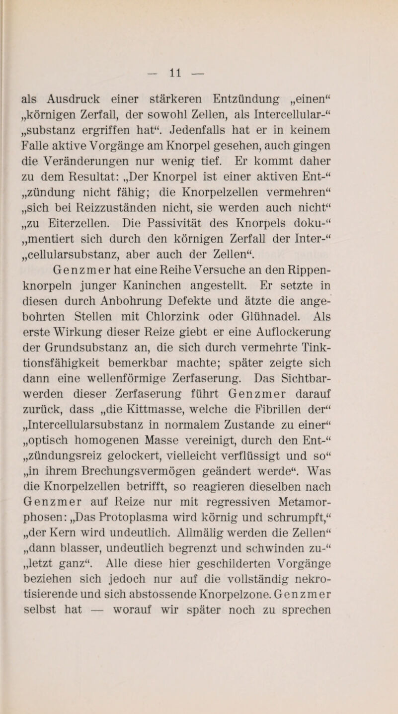 als Ausdruck einer stärkeren Entzündung „einen“ „körnigen Zerfall, der sowohl Zellen, als Intercellular-“ „Substanz ergriffen hat“. Jedenfalls hat er in keinem Falle aktive Vorgänge am Knorpel gesehen, auch gingen die Veränderungen nur wenig tief. Er kommt daher zu dem Resultat: „Der Knorpel ist einer aktiven Ent-“ „Zündung nicht fähig; die Knorpelzellen vermehren“ „sich bei Reizzuständen nicht, sie werden auch nicht“ „zu Eiterzellen. Die Passivität des Knorpels doku-“ „mentiert sich durch den körnigen Zerfall der Inter-“ „cellularsubstanz, aber auch der Zellen“. G e n z m er hat eine Reihe Versuche an den Rippen¬ knorpeln junger Kaninchen angestellt. Er setzte in diesen durch Anbohrung Defekte und ätzte die ange¬ bohrten Stellen mit Chlorzink oder Glühnadel. Als erste Wirkung dieser Reize giebt er eine Auflockerung der Grundsubstanz an, die sich durch vermehrte Tink- tionsfähigkeit bemerkbar machte; später zeigte sich dann eine wellenförmige Zerfaserung. Das Sichtbar¬ werden dieser Zerfaserung führt Genzmer darauf zurück, dass „die Kittmasse, welche die Fibrillen der“ „Intercellularsubstanz in normalem Zustande zu einer“ „optisch homogenen Masse vereinigt, durch den Ent-“ „zündungsreiz gelockert, vielleicht verflüssigt und so“ „in ihrem Brechungsvermögen geändert werde“. Was die Knorpelzellen betrifft, so reagieren dieselben nach Genzmer auf Reize nur mit regressiven Metamor¬ phosen: „Das Protoplasma wird körnig und schrumpft,“ „der Kern wird undeutlich. Allmälig werden die Zellen“ „dann blasser, undeutlich begrenzt und schwinden zu-“ „letzt ganz“. Alle diese hier geschilderten Vorgänge beziehen sich jedoch nur auf die vollständig nekro¬ tisierende und sich abstossende Knorpelzone. Genzmer selbst hat — worauf wir später noch zu sprechen