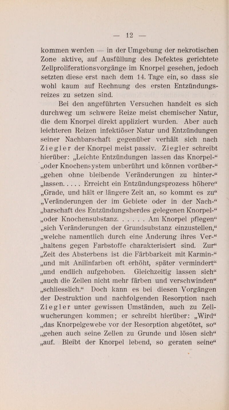 kommen werden — in der Umgebung der nekrotischen Zone aktive, auf Ausfüllung des Defektes gerichtete Zellproliferationsvorgänge im Knorpel gesehen, jedoch setzten diese erst nach dem 14. Tage ein, so dass sie wohl kaum auf Rechnung des ersten Entzündungs¬ reizes zu setzen sind. Bei den angeführten Versuchen handelt es sich durchweg um schwere Reize meist chemischer Natur, die dem Knorpel direkt appliziert wurden. Aber auch leichteren Reizen infektiöser Natur und Entzündungen seiner Nachbarschaft gegenüber verhält sich nach Ziegler der Knorpel meist passiv. Ziegler schreibt hierüber: „Leichte Entzündungen lassen das Knorpel-“ „oder Knochensystem unberührt und können vorüber-“ „gehen ohne bleibende Veränderungen zu hinter-“ „lassen.Erreicht ein Entzündungsprozess höhere“ „Grade, und hält er längere Zeit an, so kommt es zu“ „Veränderungen der im Gebiete oder in der Nach-“ „barschaft des Entzündungsherdes gelegenen Knorpel-“ „oder Knochensubstanz.Am Knorpel pflegen“ „sich Veränderungen der Grundsubstanz einzustellen,“ „welche namentlich durch eine Änderung ihres Ver-“ „haltens gegen Farbstoffe charakterisiert sind. Zur“ „Zeit des Absterbens ist die Färbbarkeit mit Karmin-“ „und mit Anilinfarben oft erhöht, später vermindert“ „und endlich aufgehoben. Gleichzeitig lassen sich“ „auch die Zellen nicht mehr färben und verschwinden“ „schliesslich.“ Doch kann es bei diesen Vorgängen der Destruktion und nachfolgenden Resorption nach Ziegler unter gewissen Umständen, auch zu Zell¬ wucherungen kommen; er schreibt hierüber: „Wird“ „das Knorpelgewebe vor der Resorption abgetötet, so“ „gehen auch seine Zellen zu Grunde und lösen sich“ „auf. Bleibt der Knorpel lebend, so geraten seine“