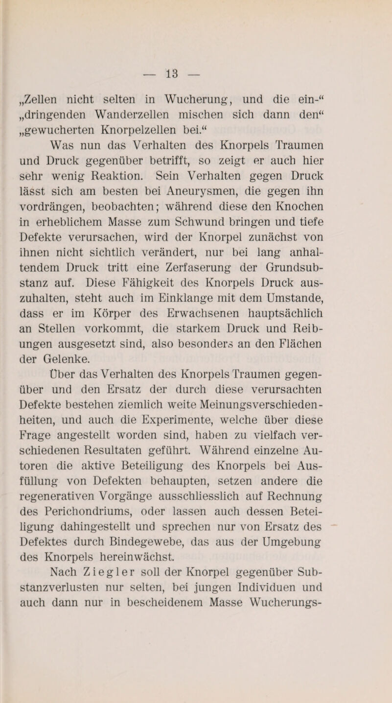 „Zellen nicht selten in Wucherung, und die ein-“ „dringenden Wanderzellen mischen sich dann den“ „gewucherten Knorpelzellen bei.“ Was nun das Verhalten des Knorpels Traumen und Druck gegenüber betrifft, so zeigt er auch hier sehr wenig Reaktion. Sein Verhalten gegen Druck lässt sich am besten bei Aneurysmen, die gegen ihn vordrängen, beobachten; während diese den Knochen in erheblichem Masse zum Schwund bringen und tiefe Defekte verursachen, wird der Knorpel zunächst von ihnen nicht sichtlich verändert, nur bei lang anhal¬ tendem Druck tritt eine Zerfaserung der Grundsub¬ stanz auf. Diese Fähigkeit des Knorpels Druck aus¬ zuhalten, steht auch im Einklänge mit dem Umstande, dass er im Körper des Erwachsenen hauptsächlich an Stellen vorkommt, die starkem Druck und Reib¬ ungen ausgesetzt sind, also besonders an den Flächen der Gelenke. Uber das Verhalten des Knorpels Traumen gegen¬ über und den Ersatz der durch diese verursachten Defekte bestehen ziemlich weite Meinungsverschieden¬ heiten, und auch die Experimente, welche über diese Frage angestellt worden sind, haben zu vielfach ver¬ schiedenen Resultaten geführt. Während einzelne Au¬ toren die aktive Beteiligung des Knorpels bei Aus¬ füllung von Defekten behaupten, setzen andere die regenerativen Vorgänge ausschliesslich auf Rechnung des Perichondriums, oder lassen auch dessen Betei¬ ligung dahingestellt und sprechen nur von Ersatz des Defektes durch Bindegewebe, das aus der Umgebung des Knorpels hereinwächst. Nach Ziegler soll der Knorpel gegenüber Sub¬ stanzverlusten nur selten, bei jungen Individuen und auch dann nur in bescheidenem Masse Wucherungs-