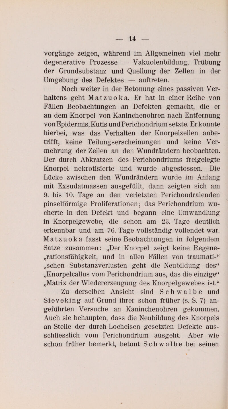 Vorgänge zeigen, während im Allgemeinen viel mehr degenerative Prozesse — Vakuolenbildung, Trübung der Grundsubstanz und Quellung der Zellen in der Umgebung des Defektes — auftreten. Noch weiter in der Betonung eines passiven Ver¬ haltens geht Matzuoka. Er hat in einer Reihe von Fällen Beobachtungen an Defekten gemacht, die er an dem Knorpel von Kaninchenohren nach Entfernung von Epidermis, Kutis und Perichondrium setzte. Er konnte hierbei, was das Verhalten der Knorpelzellen anbe¬ trifft, keine Teilungserscheinungen und keine Ver¬ mehrung der Zellen an den Wundrändern beobachten. Der durch Abkratzen des Perichondriums freigelegte Knorpel nekrotisierte und wurde abgestossen. Die Lücke zwischen den Wundrändern wurde im Anfang mit Exsudatmassen ausgefüllt, dann zeigten sich am 9. bis 10. Tage an den verletzten Perichondralenden pinselförmige Proliferationen; das Perichondrium wu¬ cherte in den Defekt und begann eine Umwandlung in Knorpelgewebe, die schon am 23. Tage deutlich erkennbar und am 76. Tage vollständig vollendet war. Matzuoka fasst seine Beobachtungen in folgendem Satze zusammen: „Der Knorpel zeigt keine Regene- „rationsfähigkeit, und in allen Fällen von traumati-“ „sehen Substanzverlusten geht die Neubildung des“ „Knorpelcallus vom Perichondrium aus, das die einzige“ „Matrix der Wiedererzeugung des Knorpelgewebes ist.“ Zu derselben Ansicht sind Schwalbe und Sieveking auf Grund ihrer schon früher (s. S. 7) an¬ geführten Versuche an Kaninchenohren gekommen. Auch sie behaupten, dass die Neubildung des Knorpels an Stelle der durch Locheisen gesetzten Defekte aus¬ schliesslich vom Perichondrium ausgeht. Aber wie schon früher bemerkt, betont Schwalbe bei seinen