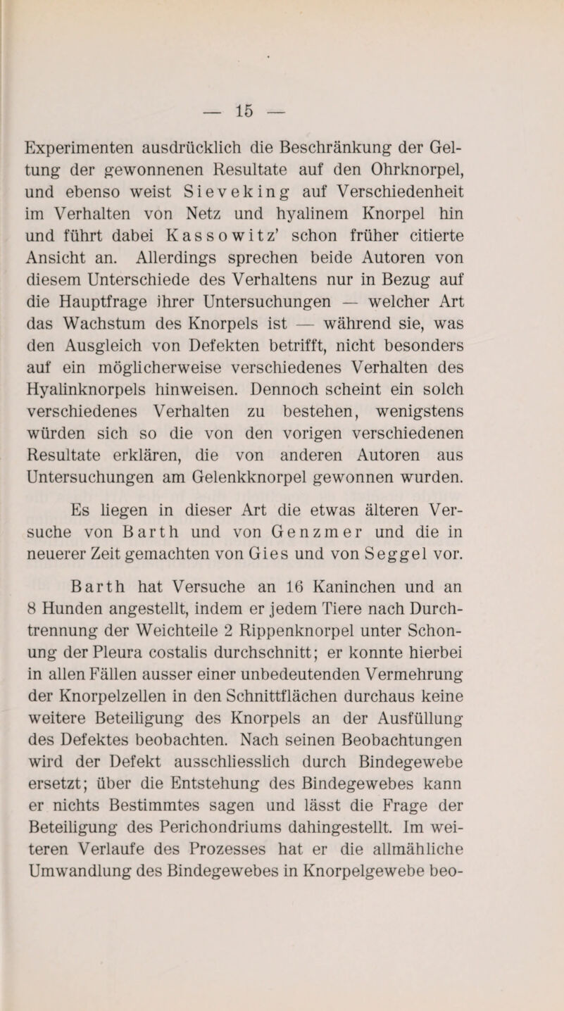 Experimenten ausdrücklich die Beschränkung der Gel¬ tung der gewonnenen Resultate auf den Ohrknorpel, und ebenso weist Sieveking auf Verschiedenheit im Verhalten von Netz und hyalinem Knorpel hin und führt dabei Kassowitz’ schon früher citierte Ansicht an. Allerdings sprechen beide Autoren von diesem Unterschiede des Verhaltens nur in Bezug auf die Hauptfrage ihrer Untersuchungen — welcher Art das Wachstum des Knorpels ist — während sie, was den Ausgleich von Defekten betrifft, nicht besonders auf ein möglicherweise verschiedenes Verhalten des Hyalinknorpels hinweisen. Dennoch scheint ein solch verschiedenes Verhalten zu bestehen, wenigstens würden sich so die von den vorigen verschiedenen Resultate erklären, die von anderen Autoren aus Untersuchungen am Gelenkknorpel gewonnen wurden. Es liegen in dieser Art die etwas älteren Ver¬ suche von Barth und von Genzmer und die in neuerer Zeit gemachten von Gies und von Seggel vor. Barth hat Versuche an 16 Kaninchen und an 8 Hunden angestellt, indem er jedem Tiere nach Durch¬ trennung der Weichteile 2 Rippenknorpel unter Schon¬ ung der Pleura costalis durchschnitt; er konnte hierbei in allen Fällen ausser einer unbedeutenden Vermehrung der Knorpelzellen in den Schnittflächen durchaus keine weitere Beteiligung des Knorpels an der Ausfüllung des Defektes beobachten. Nach seinen Beobachtungen wird der Defekt ausschliesslich durch Bindegewebe ersetzt; über die Entstehung des Bindegewebes kann er nichts Bestimmtes sagen und lässt die Frage der Beteiligung des Perichondriums dahingestellt. Im wei¬ teren Verlaufe des Prozesses hat er die allmähliche Umwandlung des Bindegewebes in Knorpelgewebe beo-