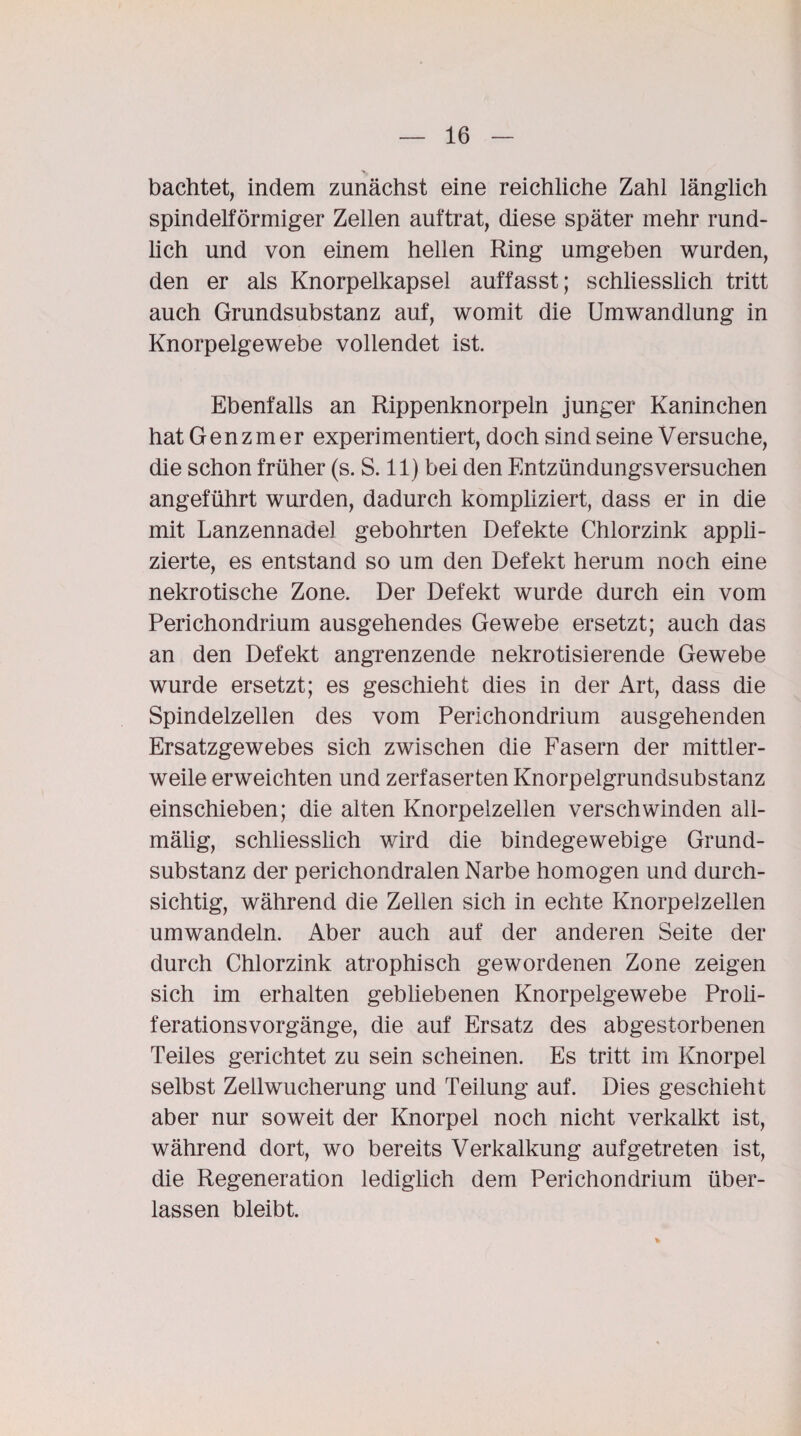 bachtet, indem zunächst eine reichliche Zahl länglich spindelförmiger Zellen auftrat, diese später mehr rund¬ lich und von einem hellen Ring umgeben wurden, den er als Knorpelkapsel auffasst; schliesslich tritt auch Grundsubstanz auf, womit die Umwandlung in Knorpelgewebe vollendet ist. Ebenfalls an Rippenknorpeln junger Kaninchen hatGenzmer experimentiert, doch sind seine Versuche, die schon früher (s. S. 11) bei den Entzündungsversuchen angeführt wurden, dadurch kompliziert, dass er in die mit Lanzennadel gebohrten Defekte Chlorzink appli¬ zierte, es entstand so um den Defekt herum noch eine nekrotische Zone. Der Defekt wurde durch ein vom Perichondrium ausgehendes Gewebe ersetzt; auch das an den Defekt angrenzende nekrotisierende Gewebe wurde ersetzt; es geschieht dies in der Art, dass die Spindelzellen des vom Perichondrium ausgehenden Ersatzgewebes sich zwischen die Fasern der mittler¬ weile erweichten und zerfaserten Knorpelgrundsubstanz einschieben; die alten Knorpelzellen verschwinden all- mälig, schliesslich wird die bindegewebige Grund¬ substanz der perichondralen Narbe homogen und durch¬ sichtig, während die Zellen sich in echte Knorpelzellen umwandeln. Aber auch auf der anderen Seite der durch Chlorzink atrophisch gewordenen Zone zeigen sich im erhalten gebliebenen Knorpelgewebe Proli¬ ferationsvorgänge, die auf Ersatz des abgestorbenen Teiles gerichtet zu sein scheinen. Es tritt im Knorpel selbst Zellwucherung und Teilung auf. Dies geschieht aber nur soweit der Knorpel noch nicht verkalkt ist, während dort, wo bereits Verkalkung aufgetreten ist, die Regeneration lediglich dem Perichondrium über¬ lassen bleibt.