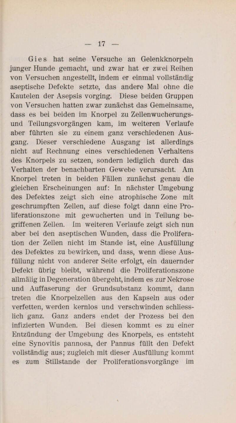 Gies hat seine Versuche an Gelenkknorpeln junger Hunde gemacht, und zwar hat er zwei Reihen von Versuchen angestellt, indem er einmal vollständig aseptische Defekte setzte, das andere Mal ohne die Kautelen der Asepsis vorging. Diese beiden Gruppen von Versuchen hatten zwar zunächst das Gemeinsame, dass es bei beiden im Knorpel zu Zellenwucherungs¬ und TeilungsVorgängen kam, im weiteren Verlaufe aber führten sie zu einem ganz verschiedenen Aus¬ gang. Dieser verschiedene Ausgang ist allerdings nicht auf Rechnung eines verschiedenen Verhaltens des Knorpels zu setzen, sondern lediglich durch das Verhalten der benachbarten Gewebe verursacht Am Knorpel treten in beiden Fällen zunächst genau die gleichen Erscheinungen auf: In nächster Umgebung des Defektes zeigt sich eine atrophische Zone mit geschrumpften Zellen, auf diese folgt dann eine Pro¬ liferationszone mit gewucherten und in Teilung be¬ griffenen Zellen. Im weiteren Verlaufe zeigt sich nun aber bei den aseptischen Wunden, dass die Prolifera¬ tion der Zellen nicht im Stande ist, eine Ausfüllung des Defektes zu bewirken, und dass, wenn diese Aus¬ füllung nicht von anderer Seite erfolgt, ein dauernder Defekt übrig bleibt, während die Proliferationszone allmälig in Degeneration übergeht, indem es zur Nekrose und Auffaserung der Grundsubstanz kommt, dann treten die Knorpelzellen aus den Kapseln aus oder verfetten, werden kernlos und verschwinden schliess¬ lich ganz. Ganz anders endet der Prozess bei den infizierten Wunden. Bei diesen kommt es zu einer Entzündung der Umgebung des Knorpels, es entsteht eine Synovitis pannosa, der Pannus füllt den Defekt vollständig aus; zugleich mit dieser Ausfüllung kommt es zum Stillstände der Proliferationsvorgänge im \