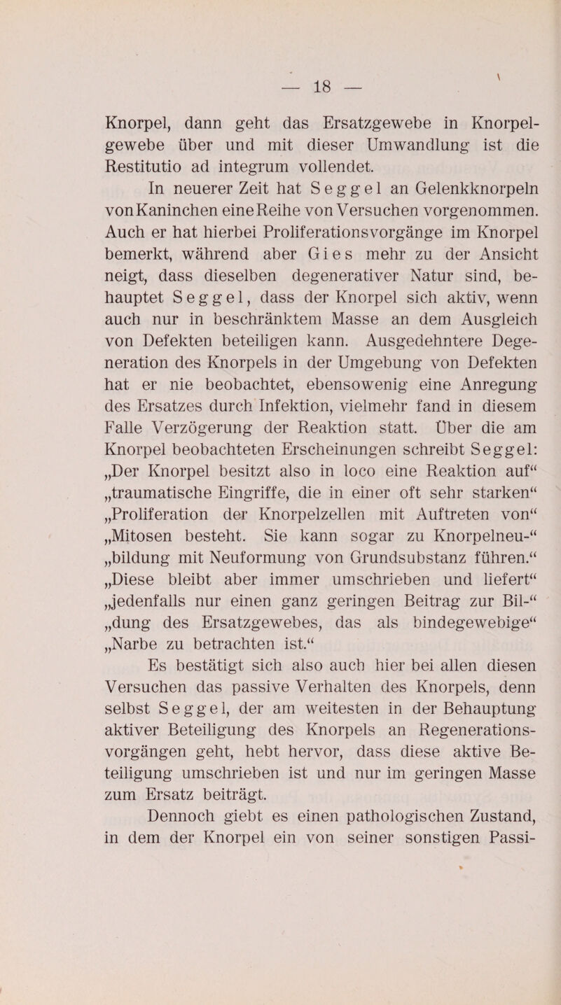 Knorpel, dann geht das Ersatzgewebe in Knorpel¬ gewebe über und mit dieser Umwandlung ist die Restitutio ad integrum vollendet. In neuerer Zeit hat S e g g e 1 an Gelenkknorpeln vonKaninchen eine Reihe von Versuchen vorgenommen. Auch er hat hierbei ProliferationsVorgänge im Knorpel bemerkt, während aber G i e s mehr zu der Ansicht neigt, dass dieselben degenerativer Natur sind, be¬ hauptet S e g g e 1, dass der Knorpel sich aktiv, wenn auch nur in beschränktem Masse an dem Ausgleich von Defekten beteiligen kann. Ausgedehntere Dege¬ neration des Knorpels in der Umgebung von Defekten hat er nie beobachtet, ebensowenig eine Anregung des Ersatzes durch Infektion, vielmehr fand in diesem Falle Verzögerung der Reaktion statt. Uber die am Knorpel beobachteten Erscheinungen schreibt Seggel: „Der Knorpel besitzt also in loco eine Reaktion auf“ „traumatische Eingriffe, die in einer oft sehr starken“ „Proliferation der Knorpelzellen mit Auftreten von“ „Mitosen besteht. Sie kann sogar zu Knorpelneu-“ „bildung mit Neuformung von Grundsubstanz führen.“ „Diese bleibt aber immer umschrieben und liefert“ „jedenfalls nur einen ganz geringen Beitrag zur Bil-“ „düng des Ersatzgewebes, das als bindegewebige“ „Narbe zu betrachten ist.“ Es bestätigt sich also auch hier bei allen diesen Versuchen das passive Verhalten des Knorpels, denn selbst Seggel, der am weitesten in der Behauptung aktiver Beteiligung des Knorpels an Regenerations¬ vorgängen geht, hebt hervor, dass diese aktive Be¬ teiligung umschrieben ist und nur im geringen Masse zum Ersatz beiträgt. Dennoch giebt es einen pathologischen Zustand, in dem der Knorpel ein von seiner sonstigen Passi-